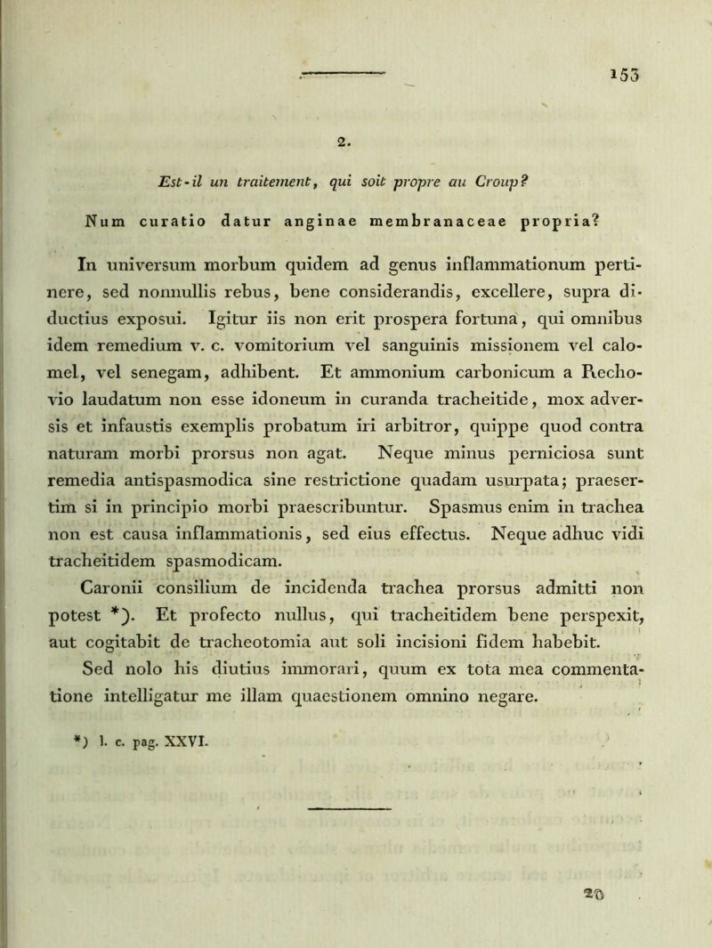2. Est-il un traitement, qui soit propre au Group? Num curatio datur anginae membranaceae propria? In universum morbum quidem ad genus inflammationum perti- nere, sed nonnullis rebus, bene considerandis, excellere, supra di- ductius exposui. Igitur iis non erit prospera fortuna, qui omnibus idem remedium v. c. vomitorium vel sanguinis missionem vel calo- mel, vel senegam, adhibent. Et ammonium carbonicum a Recho- vio laudatum non esse idoneum in curanda tracheitide, mox adver- sis et infaustis exemplis probatum iri arbitror, quippe quod contra naturam morbi prorsus non agat. Neque minus perniciosa sunt remedia antispasmodica sine restrictione quadam usurpata; praeser- tim si in principio morbi praescribuntur. Spasmus enim in trachea non est causa inflammationis, sed eius effectus. Neque adhuc vidi tracheitidem spasmodicam. Caronii consilium de incidenda trachea prorsus admitti non potest *). Et profecto nullus, qui tracheitidem bene perspexit, aut cogitabit de tracheotomia aut soli incisioni fidem habebit. Sed nolo his diutius immorari, quum ex tota mea commenta- tione intelligatur me illam quaestionem omnino negare.