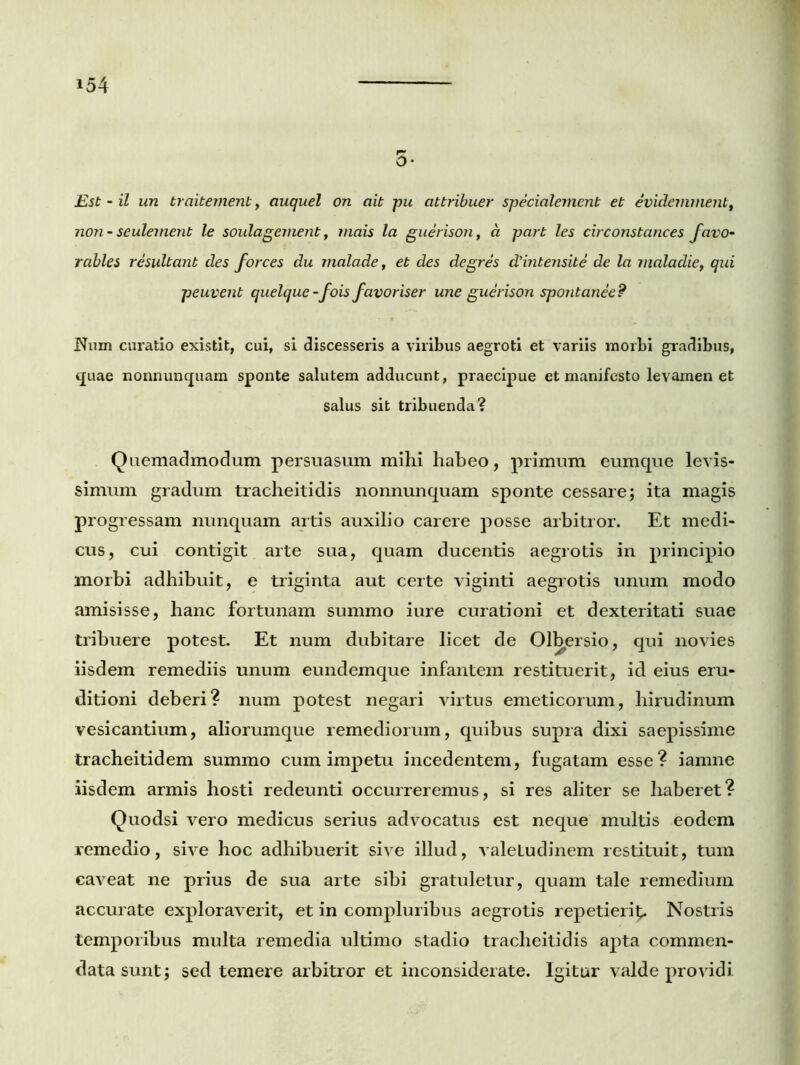 0* Est - il un traitement, auquel on ait pu attribuer specialement et evidernment, non - seulement le soulagement, tnais la guerison, a part les circonstances favo- rables resultant des forces du malade, et des degres d'intensite de la jnaladie, qui peuvent quelque-fois favoriser une guerison spontanee? Num curatio existit, cui, si discesseris a viribus aegroti et variis morbi gradibus, quae nonnunquam sponte salutem adducunt, praecipue et manifesto levamen et salus sit tribuenda? Quemadmodum persuasum mihi habeo, primum cumque levis- simum gradum tracheitidis nonnunquam sponte cessare; ita magis progressam nunquam artis auxilio carere posse arbitror. Et medi- cus, cui contigit arte sua, quam ducentis aegrotis in principio morbi adhibuit, e triginta aut certe viginti aegrotis unum modo amisisse, hanc fortunam summo iure curationi et dexteritati suae tribuere potest. Et num dubitare licet de Ol^ersio, qui novies iisdem remediis unum eundem que infantem restituerit, id eius eru- ditioni deberi? num potest negari virtus emeticorum, hirudinum vesicantium, aliorumque remediorum, quibus supra dixi saepissime tracheitidem summo cum impetu incedentem, fugatam esse? iamne iisdem armis hosti redeunti occurreremus, si res aliter se haberet? Quodsi vero medicus serius advocatus est neque multis eodem remedio, sive hoc adhibuerit sive illud, valeLudinem restituit, tum caveat ne prius de sua arte sibi gratuletur, quam tale remedium accurate exploraverit, et in compluribus aegrotis repetierit^ Nostris temporibus multa remedia ultimo stadio tracheitidis apta commen- data sunt; sed temere arbitror et inconsiderate. Igitur valde providi