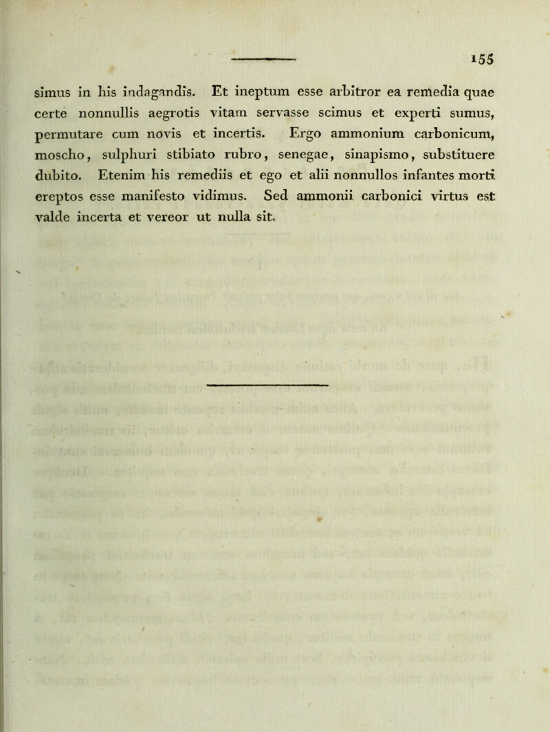 simus in his indagandis. Et ineptum esse arbitror ea rentedia quae certe nonnullis aegrotis vitam servasse scimus et experti sumus, permutare cum novis et incertis. Ergo ammonium carbonicum, moscho, sulphuri stibiato rubro, senegae, sinapismo, substituere dubito. Etenim his remediis et ego et alii nonnullos infantes morti, ereptos esse manifesto vidimus. Sed ammonii carbonici virtus est valde incerta et vereor ut nulla sit.