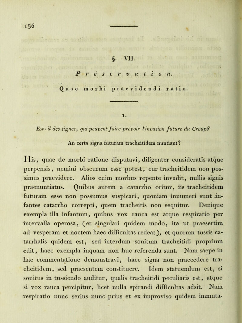 §. VII. Preservation. Quae morbi praevidendi ratio. l. Est - il des signes, qui peuvent faire prevoir linvasion future du Croup? An certa signa futuram tracheitidem nuntiant? His, quae de morbi ratione disputavi, diligenter consideratis atque perpensis, nemini obscurum esse potest, cur tracheitidem non pos- simus praevidere. Alios enim morbus repente invadit, nullis signis praenuntiatus. Quibus autem a catarrho oritur, iis tracheitidem futuram esse non possumus suspicari, quoniam innumeri sunt in- fantes catarrho correpti, quem tracheitis non sequitur. Denique exempla illa infantum, quibus vox rauca est atque respiratio per intervalla operosa, (et singulari quidem modo, ita ut praesertim ad vesperam et noctem haec difficultas redeat), et quorum tussis ca- tarrhalis quidem est, sed interdum sonitum tracheitidi proprium edit, haec exempla inquam non huc referenda sunt. Nam saepe in hac commentatione demonstravi, haec signa non praecedere tra- cheitidem, sed praesentem constituere. Idem statuendum est, si sonitus in tussiendo auditur, qualis tracheitidi peculiaris est, atque si vox rauca percipitur, licet nulla spirandi difficultas adsit. Nam respiratio nunc serius nunc prius et ex improviso quidem immuta-