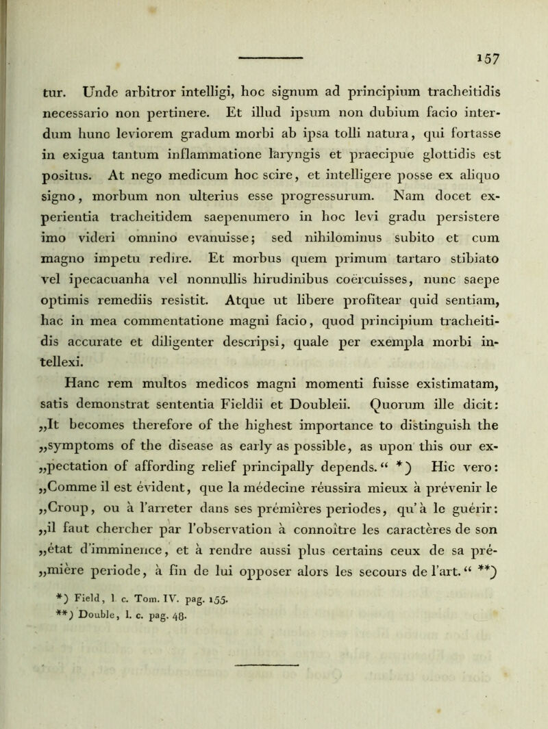tur. Unde arbitror intelligi, hoc signum ad principium tracheitidis necessario non pertinere. Et illud ipsum non dubium facio inter- dum huno leviorem gradum morbi ab ipsa tolli natura, qui fortasse in exigua tantum inflammatione laryngis et praecipue glottidis est positus. At nego medicum hoc scire, et intelligere posse ex aliquo signo, morbum non ulterius esse progressurum. Nam docet ex- perientia tracheitidem saepenumero in hoc levi gradu persistere imo videri omnino evanuisse; sed nihilominus subito et cum magno impetu redire. Et morbus quem primum tartaro stibiato vel ipecacuanha vel nonnullis hirudinibus coercuisses, nunc saepe optimis remediis resistit. Atque ut libere profitear quid sentiam, hac in mea commentatione magni facio, quod principium tracheiti- dis accurate et diligenter descripsi, quale per exempla morbi in- tellexi. Hanc rem multos medicos magni momenti fuisse existimatam, satis demonstrat sententia Fieldii et Doubleii. Quorum ille dicit; „It becomes therefore of the highest importance to distinguish the „symptoms of the disease as early as possible, as upon this our ex- „pectation of affording relief principally depends. “ *) Hic vero: ,,Comme il est evident, que la medecine reussira mieux a prevenir le ,,Croup, ou a l’arreter dans ses premieres periodes, qu’a le guerir: ,,il faut chercher par 1’observation a connoitre les caracteres de son ,,etat d’imminence, et a rendre aussi plus certains ceux de sa pre- „miere periode, a fin de lui opposer alors les secours de l’art. “ **) *) Field, 1. c. Tom. IV. pag. 155. **) Double, 1. c. pag. 4Q.