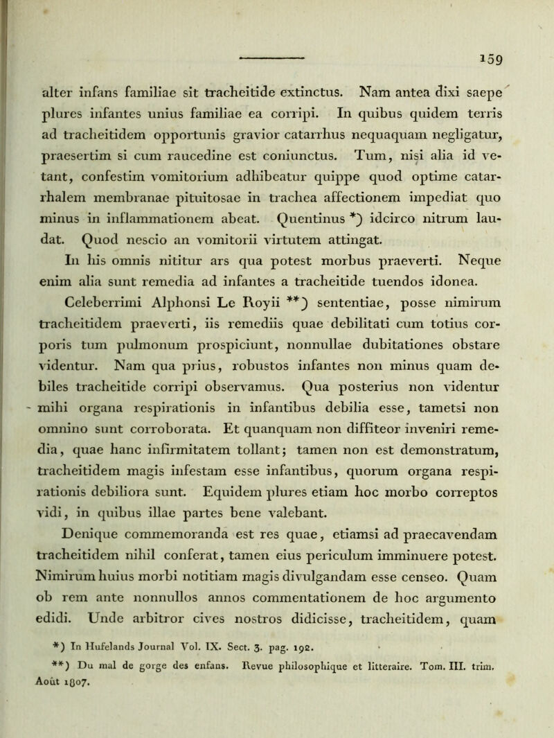 alter infans familiae sit tracheitide extinctus. Nam antea dixi saepe plures infantes unius familiae ea corripi. In quibus quidem terris ad tracheitidem opportunis gravior catarrhus nequaquam negligatur, praesertim si cum raucedine est coniunctus. Tum, nisi alia id ve- tant, confestim vomitorium adhibeatur quippe quod optime catar- rhalem membranae pituitosae in trachea affectionem impediat quo minus in inflammationem abeat. Quentinus idcirco nitrum lau- dat. Quod nescio an vomitorii virtutem attingat. I11 his omnis nititur ars qua potest morbus praeverti. Neque enim alia sunt remedia ad infantes a tracheitide tuendos idonea. Celeberrimi Alphonsi Le Royii **} sententiae, posse nimirum tracheitidem praeverti, iis remediis quae debilitati cum totius cor- poris tum pulmonum prospiciunt, nonnullae dubitationes obstare videntur. Nam qua prius, robustos infantes non minus quam de- biles tracheitide corripi observamus. Qua posterius non videntur mihi organa respirationis in infantibus debilia esse, tametsi non omnino sunt corroborata. Et quanquam non diffiteor inveniri reme- dia, quae hanc infirmitatem tollant; tamen non est demonstratum, tracheitidem magis infestam esse infantibus, quorum organa respi- rationis debiliora sunt. Equidem plures etiam hoc morbo correptos vidi, in quibus illae partes bene valebant. Denique commemoranda est res quae, etiamsi ad praecavendam tracheitidem nihil conferat, tamen eius periculum imminuere potest. Nimirum huius morbi notitiam magis divulgandam esse censeo. Quam ob rem ante nonnullos annos commentationem de hoc argumento edidi. Unde arbitror cives nostros didicisse, tracheitidem, quam *) In Hufelands Journal Vol. IX. Sect. 3. pag. 192. **) Du mal de gorge des enfans. Revue philosophique et litteraire. Tom. III. trim, Aout 1O07.