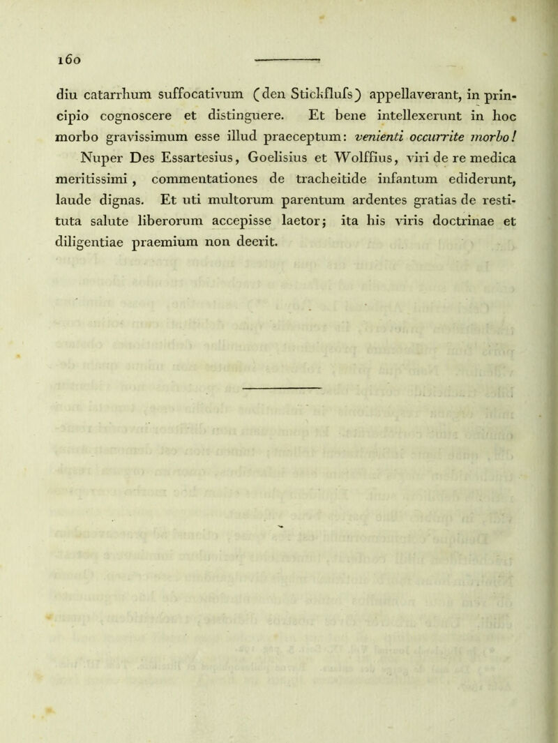 i6o diu catarrhum suffocativum (den Stichflufs} appellaverant, in prin- cipio cognoscere et distinguere. Et bene intellexerunt in hoc morbo gravissimum esse illud praeceptum: venienti occurrite morbo! Nuper Des Essartesius, Goelisius et Wolffius, viri de re medica meritissimi , commentationes de tracheitide infantum ediderunt, laude dignas. Et uti multorum parentum ardentes gratias de resti- tuta salute liberorum accepisse laetor; ita his viris doctrinae et diligentiae praemium non deerit.