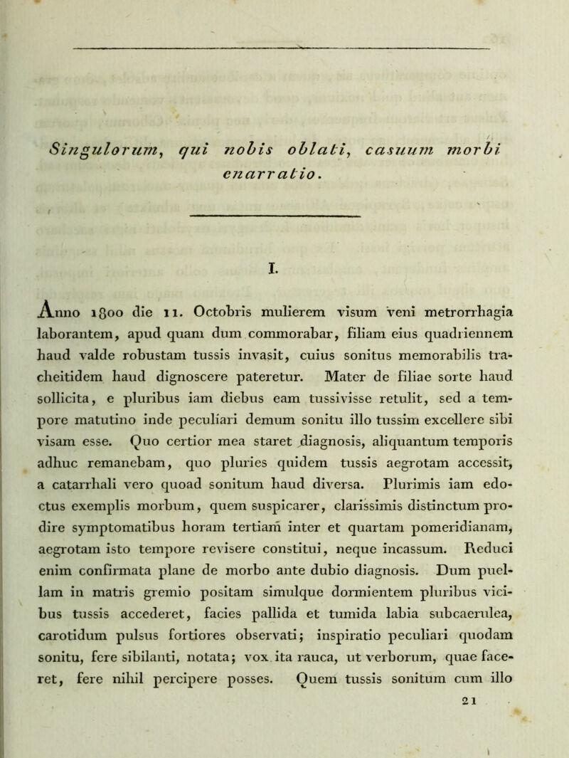 Singulorum, qui nobis oblati, casuum morbi enarr abio. I. Anno lgoo die 11. Octobris mulierem visum veni metrorrhagia laborantem, apud quam dum commorabar, filiam eius quadriennem haud valde robustam tussis invasit, cuius sonitus memorabilis tra- cheitidem haud dignoscere pateretur. Mater de filiae sorte haud sollicita, e pluribus iam diebus eam tussivisse retulit, sed a tem- pore matutino inde peculiari demum sonitu illo tussim excellere sibi visam esse. Quo certior mea staret ^diagnosis, aliquantum temporis adhuc remanebam, quo pluries quidem tussis aegrotam accessit, a catarrhali vero quoad sonitum haud diversa. Plurimis iam edo- ctus exemplis morbum, quem suspicarer, clarissimis distinctum pro- dire symptomatibus horam tertiam inter et quartam pomeridianam, aegrotam isto tempore revisere constitui, neque incassum. Reduci enim confirmata plane de morbo ante dubio diagnosis. Dum puel- lam in matris gremio positam simulque dormientem pluribus vici- bus tussis accederet, facies pallida et tumida labia subcaerulea, carotidum pulsus fortiores observati; inspiratio peculiari quodam sonitu, fere sibilanti, notata; vox ita rauca, ut verborum, quae face- ret, fere nihil percipere posses. Ouem tussis sonitum cum illo 21 \