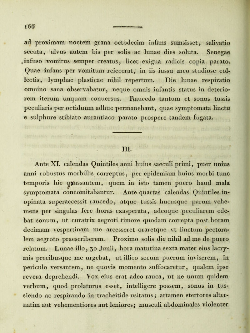 ad proximam noctem grana octodecim infans sumsisset, salivatio secuta, alvus autem bis per solis ac lunae dies soluta. Senegae «infuso vomitus semper creatus, licet exigua radicis copia parato. Quae infans per vomitum reiecerat, in iis iussu meo studiose col- lectis , lymphae plasticae nihil repertum. Die lunae respiratio omnino sana observabatur, neque omnis infantis status in deterio- rem iterum unquam conuersus. Raucedo tantum et sonus tussis peculiaris per octiduum adhuc permanebant, quae symptomata linctu e sulphure stibiato aurantiaco parato prospere tandem fugata. m. Ante XI. calendas Quintiles anni huius saeculi primi, puer unius anni robustus morbillis correptus, per epidemiam huius morbi tunc temporis hic gyassantem, quem in isto tamen puero haud mala symptomata concomitabantur. Ante quartas calendas Quintiles in- opinata superaccessit raucedo, atque tussis hucusque parum vehe- mens per singulas fere horas exasperata, adeoque peculiarem ede- bat sonum, ut curatrix aegroti timore quodam correpta post horam decimam vespertinam me arcesseret oraretque vt linctum pectora- lem aegroto praescriberem. Proximo solis die nihil ad me de puero relatum. Lunae illo, 30 Junii, hora matutina sexta mater eius lacry- mis precibusque me urgebat, ut illico secum puerum inviserem, in periculo versantem, ne quovis momento suffocaretur, qualem ipse revera deprehendi. Vox eius erat adeo rauca, ut ne unum quidem verbum, quod prolaturus esset, intelligere possem, sonus in tus- siendo ac respirando in tracheitide usitatus; attamen stertores alter- narim aut vehementiores aut leniores j musculi abdominales violenter