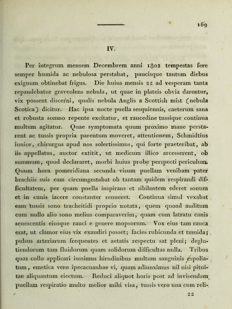 IV. i6g Per integrum mensem Decembrem anni 1802 tempestas fere semper humida ac nebulosa perstabat, paucisque tantum diebus exiguum obtinebat frigus. Die huius mensis 22 ad vesperam tanta repandebatur graveolens nebula, ut quae in plateis obvia darentur, vix possent discerni, qualis nebula Anglis a Scottish mist (nebula Scotica) dicitur. Hac ipsa nocte puella sesquiennis, caeterum sana et robusta somno repente excitatur, et raucedine tussique continua multum agitatur. Quae symptomata quum proximo mane persta- rent ac tussis propria parentum moveret, attentionem, Schmidtius iunior, chirurgus apud nos solertissimus, qui forte praeteribat, ab iis appellatus, auctor extitit, ut medicum illico arcesserent, ob summum, quod declararet, morbi huius probe perspecti periculum. Quum hora pomeridiana secunda visum puellam venibam pater brachiis suis eam circumgestabat ob tantam quidem respirandi dif- ficultatem, per quam puella inspirans et sibilantem ederet sonum et in cunis iacere constanter renueret. Continua simul vexabat eam tussis sono tracheitidi proprio notata, quem quoad auditum cum nullo alio sono melius comparaverim, quam cum latratu canis senescentis eiusque rauci e genere mopsorum. Vox eius tam rauca erat, ut clamor eius vix exaudiri posset; facies rubicunda et tumida; pulsus arteriarum frequentes et aetatis respectu sat pleni; deglu- tiendorum tam fluidorum quam solidorum difficultas nulla. Tribus quas collo applicari iussimus hirudinibus multum sanguinis ^spolia- tum , emetica vero ipecacuanhae vi, quam adiunximus nil nisi pitui- tae aliquantum eiectuin. Reduci aliquot horis post ad invisendam, puellam respiratio multo melior mihi visa, tussis vero una cum reli- 22