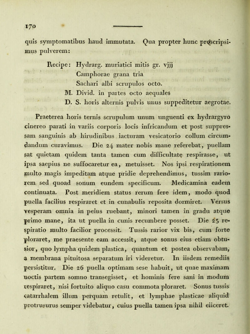 quis symptomatibus haud immutata. Qua propter hunc proscripsi- mus pulverem: Recipe: Hydrarg. muriatici mitis gr. vjjj Camphorae grana tria Sachari albi scrupulos octo. M. Divid. in partes octo aequales D. S. horis alternis pulvis unus suppeditetur aegrotae. Praeterea horis ternis scrupulum unum unguenti ex hydrargyro cinereo parati in variis corporis locis infricandum et post suppres- sam sanguinis ab hirudinibus iacturam vesicatorio collum circum- dandum curavimus. Die 24 mater nobis mane referebat, puellam sat quietam quidem tanta tamen cum difficultate respirasse, ut ipsa saepius ne suffocaretur ea, metuisset. Nos ipsi respirationem multo magis impeditam atque pridie deprehendimus, tussim rario- rem sed quoad sonum eundem specificum. Medicamina eadem continuata. Post meridiem status rerum fere idem, modo quod puella facilius respiraret et in cunabulis reposita dormiret. Versus vesperam omnia in peius ruebant, minori tamen in gradu atque primo mane, ita ut puella in cunis recumbere posset. Die 25 re- spiratio multo facilior processit. Tussis rarior vix bis, cum forte ploraret, me praesente eam accessit, atque sonus eius etiam obtu- sior, quo lympha quidem plastica, quantum et postea observabam, a membrana pituitosa separatum iri videretur. In iisdem remediis persistitur. Die 26 puella optimam sese habuit, ut quae maximam noctis partem somno transegisset, et hominis fere sani in modum respiraret, nisi fortuito aliquo casu commota ploraret. Sonus tussis catarrhalem illum perquam retulit, et lymphae plasticae aliquid protrusurus semper videbatur, cuius puella tamen ipsa nihil eiiceret.