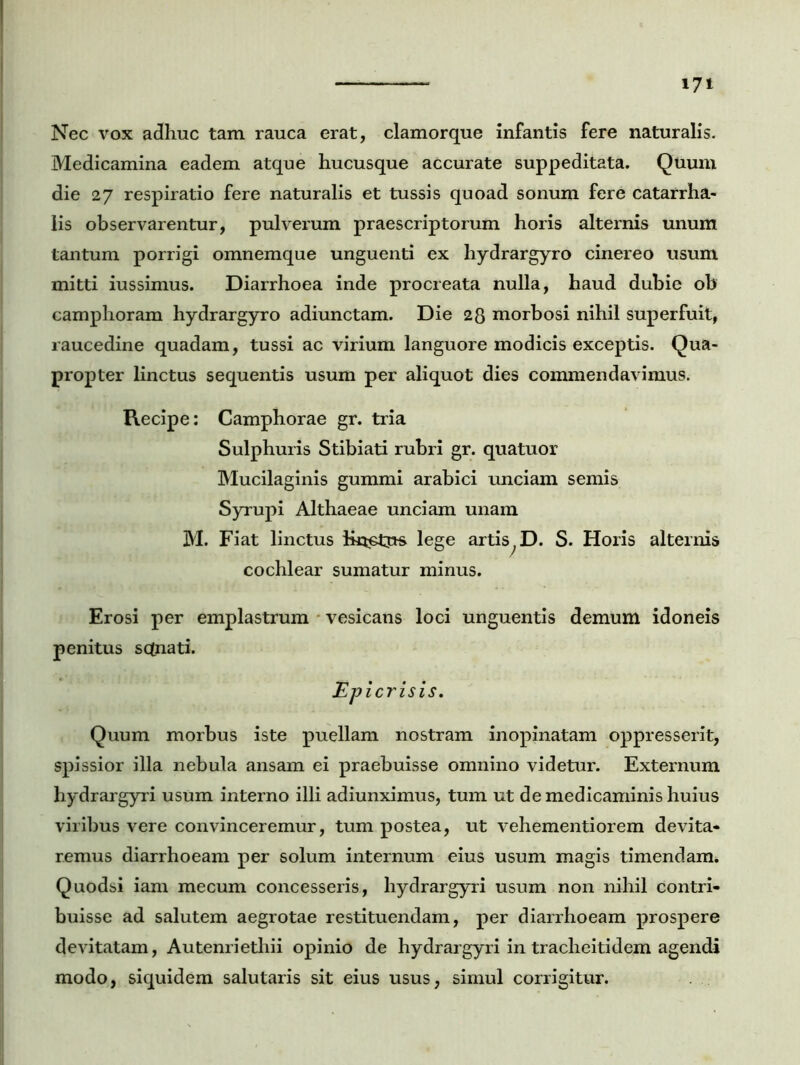 Nec vox adhuc tam rauca erat, clamorque infantis fere naturalis. Medicamina eadem atque hucusque accurate suppeditata. Quum die 27 respiratio fere naturalis et tussis quoad sonum fere catarrha- lis observarentur, pulverum praescriptorum horis alternis unum tantum porrigi omnemque unguenti ex hydrargyro cinereo usum mitti iussimus. Diarrhoea inde procreata nulla, haud dubie ob camphoram hydrargyro adiunctam. Die 28 morbosi nihil superfuit, raucedine quadam, tussi ac virium languore modicis exceptis. Qua- propter linctus sequentis usum per aliquot dies commendavimus. Recipe: Camphorae gr. tria Sulphuris Stibiati rubri gr. quatuor Mucilaginis gummi arabici unciam semis Syrupi Althaeae unciam unam M. Fiat linctus iktetus lege artis;D. S. Horis alternis cochlear sumatur minus. Erosi per emplastrum vesicans loci unguentis demum idoneis penitus sqnati. JEpicrisis. Quum morbus iste puellam nostram inopinatam oppresserit, spissior illa nebula ansam ei praebuisse omnino videtur. Externum hydrargyri usum interno illi adiunximus, tum ut de medicaminis huius viribus vere convinceremur, tum postea, ut vehementiorem devita* remus diarrhoeam per solum internum eius usum magis timendam. Quodsi iam mecum concesseris, hydrargyri usum non nihil contri- buisse ad salutem aegrotae restituendam, per diarrhoeam prospere devitatam, Autenriethii opinio de hydrargyri in tracheiti dem agendi modo, siquidem salutaris sit eius usus, simul corrigitur.