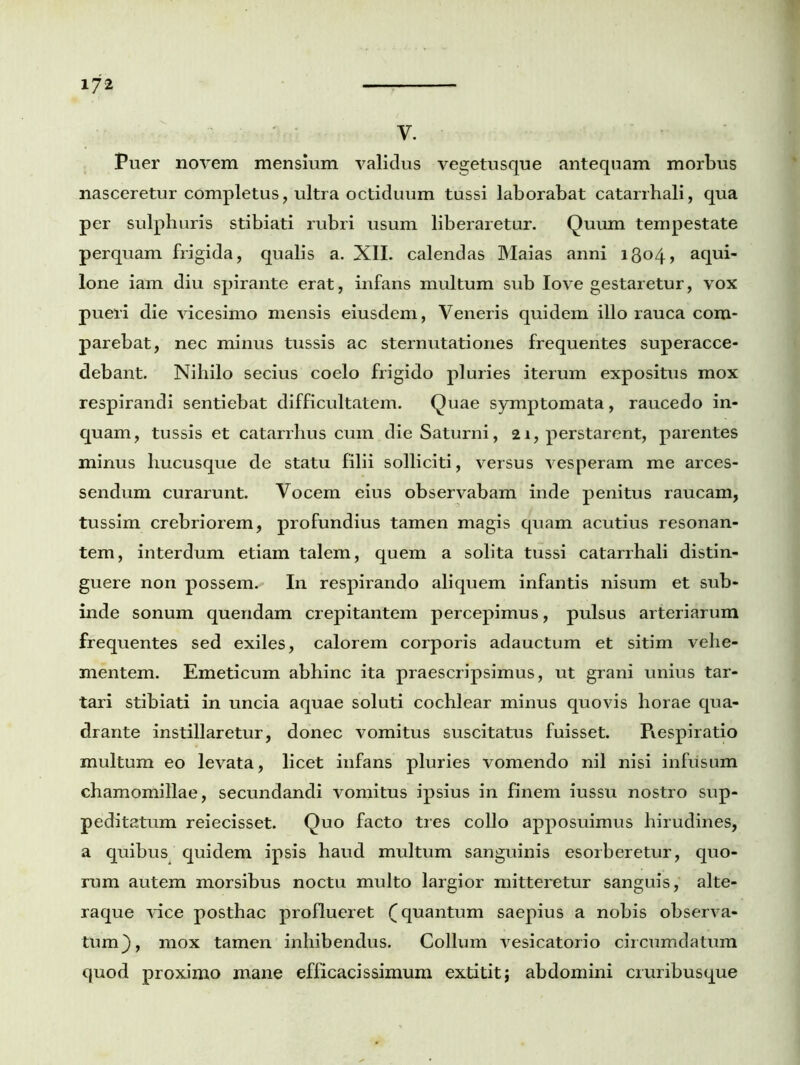 v. Puer novem mensium validus vegetusque antequam morbus nasceretur completus, ultra octiduum tussi laborabat catarrhali, qua per sulphuris stibiati rubri usum liberaretur. Quum tempestate perquam frigida, qualis a. XII. calendas Maias anni 1304, aqui- lone iam diu spirante erat, infans multum sub Iove gestaretur, vox pueri die vicesimo mensis eiusdem, Veneris quidem illo rauca com- parebat, nec minus tussis ac sternutationes frequentes superacce- debant. Nihilo secius coelo frigido pluries iterum expositus mox respirandi sentiebat difficultatem. Quae symptomata, raucedo in- quam, tussis et catarrhus cum die Saturni, 21, perstarent, parentes minus hucusque de statu filii solliciti, versus vesperam me arces- sendum curarunt. Vocem eius observabam inde penitus raucam, tussim crebriorem, profundius tamen magis quam acutius resonan- tem, interdum etiam talem, quem a solita tussi catarrhali distin- guere non possem. In respirando aliquem infantis nisum et sub- inde sonum quendam crepitantem percepimus, pulsus arteriarum frequentes sed exiles, calorem corporis adauctum et sitim vehe- mentem. Emeticum abhinc ita praescripsimus, ut grani unius tar- tari stibiati in uncia aquae soluti cochlear minus quovis horae qua- drante instillaretur, donec vomitus suscitatus fuisset. Piespiratio multum eo levata, licet infans pluries vomendo nil nisi infusum chamomillae, secundandi vomitus ipsius in finem iussu nostro sup- peditatum reiecisset. Quo facto tres collo apposuimus hirudines, a quibus quidem ipsis haud multum sanguinis esorberetur, quo- rum autem morsibus noctu multo largior mitteretur sanguis, alte- raque vice posthac proflueret f quantum saepius a nobis observa- tum}, mox tamen inhibendus. Collum vesicatorio circumdatum quod proximo mane efficacis simum extitit} abdomini cruribusque
