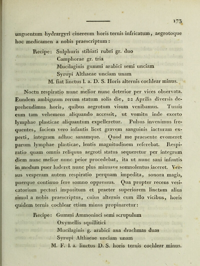 unguentum hydrargyri cinereum horis ternis infricatum, aegrotoque hoc medicamen a nobis praescriptum: Piecipe: Sulphuris stibiati rubri gr. duo Camphorae gr. tria Mucilaginis gummi arabici semi unciam Syrupi Althaeae unciam unam M. fiat linctus 1. a. D. S. Horis alternis cochlear minus. Noctu respiratio nunc melior nunc deterior per vices observata. Eundem ambiguum rerum statum solis die, 22 Aprilis diversis de- prehendimus horis, quibus aegrotum visum venibamus. Tussis eum tam vehemens aliquando accessit, ut vomitu inde exorto lymphae plasticae aliquantum expelleretur. Pulsus invenimus fre- quentes, faciem vero infantis licet gravem sanguinis iacturam ex- perti, integram adhuc sanamque. Quod me praesente evomeret parum lymphae plasticae, lentis magnitudinem referebat. Piespi- ratio quam omnis reliquus aegroti status sequeretur per integrum diem nunc melior nunc peior procedebat, ita ut nunc sani infantis in modum puer luderet nunc plus ininusve somnolentus iaceret. Ver- sus vesperam autem respiratio perquam impedita, sonora magis, puerque continuo fere somno oppressus. Qua propter recens vesi- catorium pectori impositum et praeter superiorem linctum alius simul a nobis praescriptus, cuius alternis cum illo vicibus, horis quidem ternis cochlear etiam minus propinaretur: Piecipe: Gummi Ammoniaci semi scrupulum Oxymellis squillitici Mucilaginis g. arabici ana drachmas duas Syrupi Althaeae unciam unam M. F. 1. a. linctus D. S. horis ternis cochlear minus.