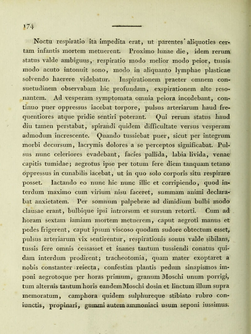 Noctu respiratio ita impedita erat, ut parentes’aliquoties cer* tam infantis mortem metuerent. Proximo lunae die, idem rerum status valde ambiguus, respiratio modo melior modo peior, tussis modo acuto intonuit sono, modo in aliquanto lymphae plasticae solvendo haerere videbatur. Inspirationem praeter omnem con- suetudinem observabam liic profundam, exspirationem alte reso- nantem. Ad vesperam symptomata omnia peiora incedebant, con- tinuo puer oppressus iacebat torpore, pulsus arteriarum haud fre- quentiores atque pridie sentiri poterant. Qui rerum status haud diu tamen perstabat, spirandi quidem difficultate versus vesperam admodum increscente. Quando tussiebat puer, sicut per integrum morbi decursum, lacrymis dolores a se perceptos significabat. Pul- sus nunc celeriores evadebant, facies pallida, labia livida, venae capitis tumidae; aegrotus ipse per totum fere diem tanquam tetano oppressus in cunabilis iacebat, ut in quo solo corporis situ respirare posset. lactando eo nunc hic nunc illic et corripiendo, quod in- terdum maximo cum virium nisu faceret, summam animi declara- bat anxietatem. Per somnum palpebrae ad dimidium bulbi modo clausae erant, bulbique ipsi introrsum et sursum retorti. Cum ad horam sextam iamiam mortem metuerem, caput aegroti manus et pedes frigerent, caput ipsum viscoso quodam sudore obtectum esset, pulsus arteriarum vix sentirentur, respirationis sonus valde sibilans, tussis fere omnis cessasset et inanes tantum tussiendi conatus qui- dam interdum prodirent; tracheotomia, quam mater exoptaret a nobis constanter reiecta, confestim plantis pedum sinapismos im- poni aegrotoque per horas primum, granum Moschi unum porrigi, tum alternis tantum horis eandemMoschi dosin et linctum illum supra memoratum, camphora quidem sulphureque stibiato rubro con- iunctis, propinari, gumini autem ammoniaci usum seponi iussimus.