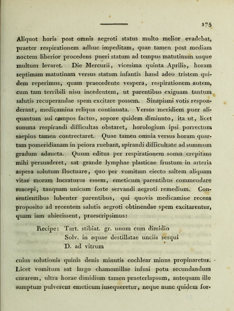 Aliquot horis post omnis aegroti status multo melior evadebat, praeter respirationem adhuc impeditam, quae tamen post mediam noctem liberior procedens pueri statum ad tempus matutinum usque multum levaret. Die Mercurii, vicesima quinta Aprilis, horam septimam matutinam versus statum infantis haud adeo tristem qui- dem reperimus, quam praecedente vespera, respirationem autem, cum tam terribili nisu incedentem, ut parentibus exiguam tantum salutis recuperandae spem excitare possem. Sinapismi votis respon- derant, medigamina reliqua continuata. Versus meridiem puer ali- quantum sui campos factus, sopore quidem diminuto, ita ut, licet summa respirandi difficultas obstaret, horologium ipsi porrectum saepius tamen contrectaret. Quae tamen omnia versus horam quar- tam pomeridianam in peiora ruebant, spirandi difficultate ad summum gradum adaucta. Quum editus per respirationem sonus crepitans mihi persuaderet, sat grande lymphae plasticae frustum in arteria aspera solutum fluctuare, quo per vomitum eiecto saltem aliquam vitae moram lucraturus essem, emeticum parentibus commendare suscepi, tanquam unicum forte servandi aegroti remedium. Con- sentientibus lubenter parentibus, qui quovis medicamine recens proposito ad recentem salutis aegroti obtinendae spem excitarentur, quam iam abiecissent, praescripsimus: Recipe: Tart. stibiat. gr. unum cum dimidio Solv. in aquae destillatae unciis sesqui D. ad vitrum cuius solutionis quinis denis minutis cochlear minus propinaretur. - Licet vomitum sat largo chamomillae infusi potu secundandum curarem, ultra horae dimidium tamen praeterlapsum, antequam ille sumptum pulverem emeticum insequeretur, neque nunc quidem for-