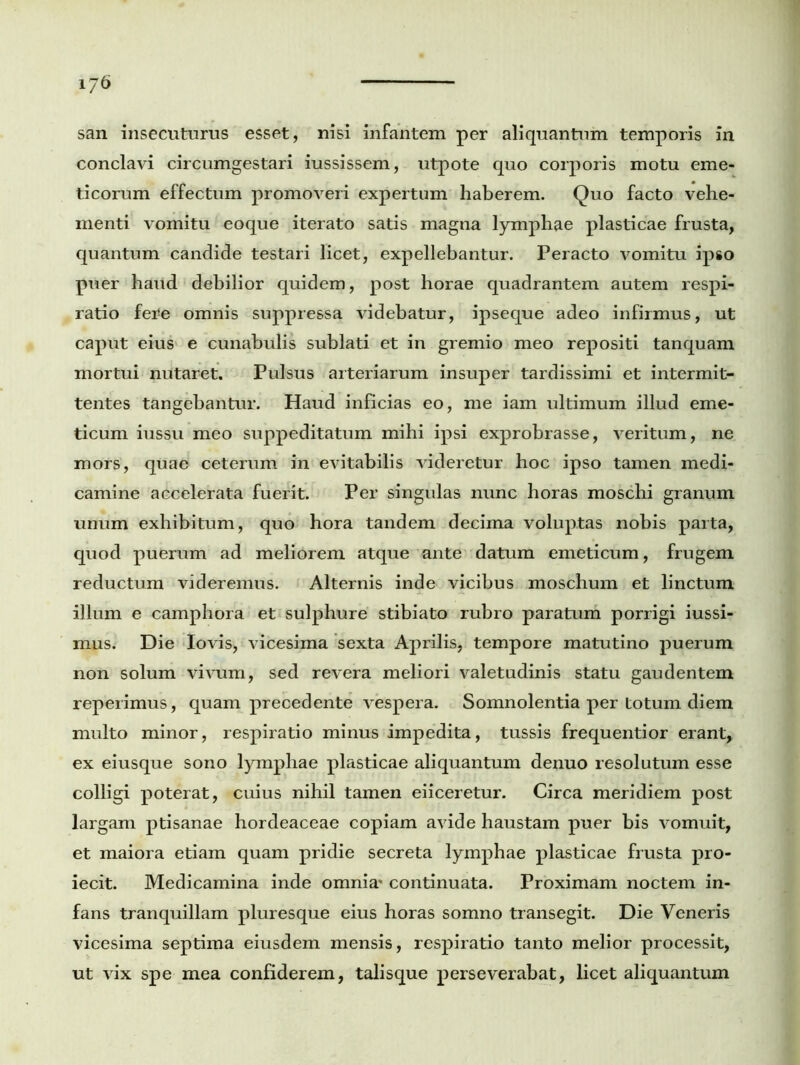 san insecuturus esset, nisi infantem per aliquantum temporis in conclavi circumgestari iussissem, utpote quo corporis motu eme- ticorum effectum promoveri expertum haberem. Quo facto vehe- menti vomitu eoque iterato satis magna lymphae plasticae frusta, quantum candide testari licet, expellebantur. Peracto vomitu ipso puer haud debilior quidem, post horae quadrantem autem respi- ratio fere omnis suppressa videbatur, ipseque adeo infirmus, ut caput eius e cunabulis sublati et in gremio meo repositi tanquam mortui nutaret. Pulsus arteriarum insuper tardissimi et intermit- tentes tangebantur. Haud inficias eo, me iam ultimum illud eme- ticum iussu meo suppeditatum mihi ipsi exprobrasse, veritum, ne mors, quae ceterum in evitabilis videretur hoc ipso tamen medi- camine accelerata fuerit. Per singulas nunc horas moschi granum unum exhibitum, quo hora tandem decima voluptas nobis parta, quod puerum ad meliorem atque ante datum emeticum, frugem reductum videremus. Alternis inde vicibus moschum et linctum illum e camphora et sulphure stibiato rubro paratum porrigi iussi- mus. Die Iovis, vicesima sexta Aprilis, tempore matutino puerum non solum vivum, sed revera meliori valetudinis statu gaudentem reperimus, quam precedente vespera. Somnolentia per totum diem multo minor, respiratio minus impedita, tussis frequentior erant, ex eiusque sono lymphae plasticae aliquantum denuo resolutum esse colligi poterat, cuius nihil tamen eiiceretur. Circa meridiem post largam ptisanae hordeaceae copiam avide haustam puer bis vomuit, et maiora etiam quam pridie secreta lymphae plasticae frusta pro- iecit. Medicamina inde omnia' continuata. Proximam noctem in- fans tranquillam pluresque eius horas somno transegit. Die Veneris vicesima septima eiusdem mensis, respiratio tanto melior processit, ut vix spe mea confiderem, talisque perseverabat, licet aliquantum