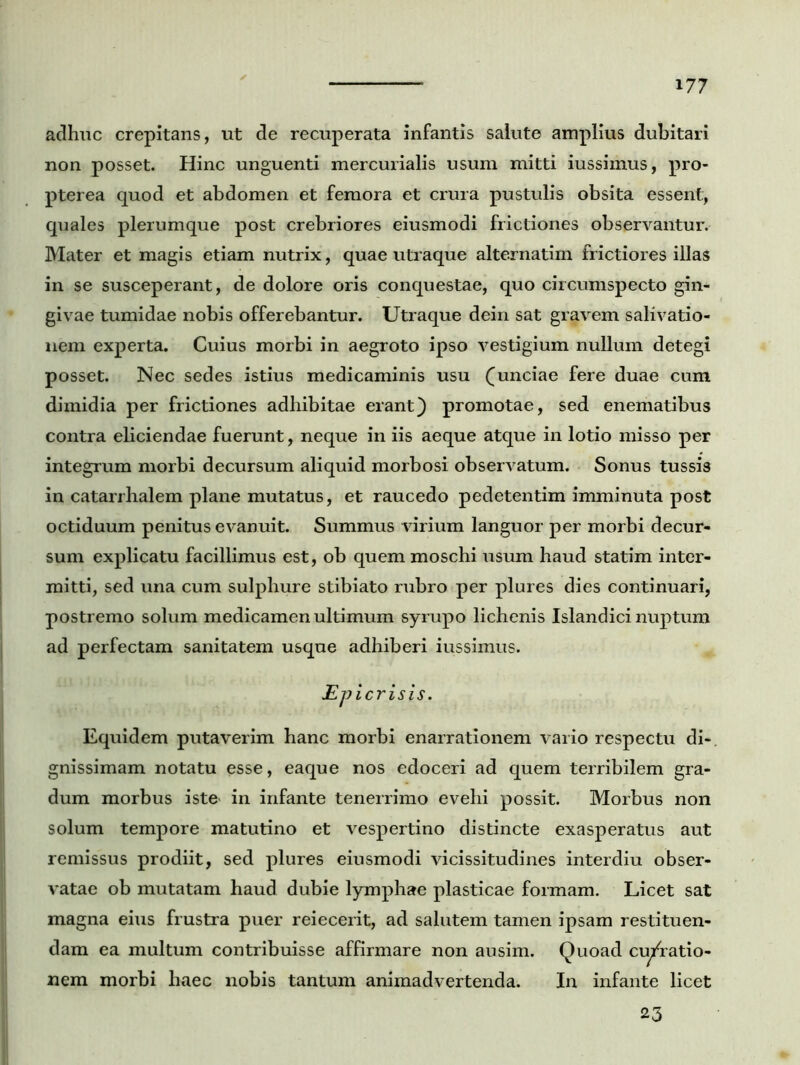adhuc crepitans, ut de recuperata infantis salute amplius dubitari non posset. Hinc unguenti mercurialis usum mitti iussimus, pro- pterea quod et abdomen et femora et crura pustulis obsita essent, quales plerumque post crebriores eiusmodi frictiones observantur. Mater et magis etiam nutrix, quae utraque alternatim frictiores illas in se susceperant, de dolore oris conquestae, quo circumspecto gin- givae tumidae nobis offerebantur. Utraque dein sat gravem salivatio- nem experta. Cuius morbi in aegroto ipso vestigium nullum detegi posset. Nec sedes istius medicaminis usu (unciae fere duae cum dimidia per frictiones adhibitae erant) promotae, sed enematibus contra eliciendae fuerunt, neque in iis aeque atque in lotio misso per integrum morbi decursum aliquid morbosi observatum. Sonus tussis in catarihalem plane mutatus, et raucedo pedetentim imminuta post octiduum penitus evanuit. Summus virium languor per morbi decur- sum explicatu facillimus est, ob quem moschi usum haud statim inter- mitti, sed una cum sulphure stibiato rubro per plures dies continuari, postremo solum medicamen ultimum syrupo lichenis Islandici nuptum ad perfectam sanitatem usque adhiberi iussimus. Epicrisis. Equidem putaverim hanc morbi enarrationem vario respectu di- gnissimam notatu esse, eaque nos edoceri ad quem terribilem gra- dum morbus iste> in infante tenerrimo evehi possit. Morbus non solum tempore matutino et vespertino distincte exasperatus aut remissus prodiit, sed plures eiusmodi vicissitudines interdiu obser- vatae ob mutatam haud dubie lymphae plasticae formam. Licet sat magna eius frustra puer reiecerit, ad salutem tamen ipsam restituen- dam ea multum contribuisse affirmare non ausim. Quoad cu/ratio- nem morbi haec nobis tantum animadvertenda. In infante licet 23