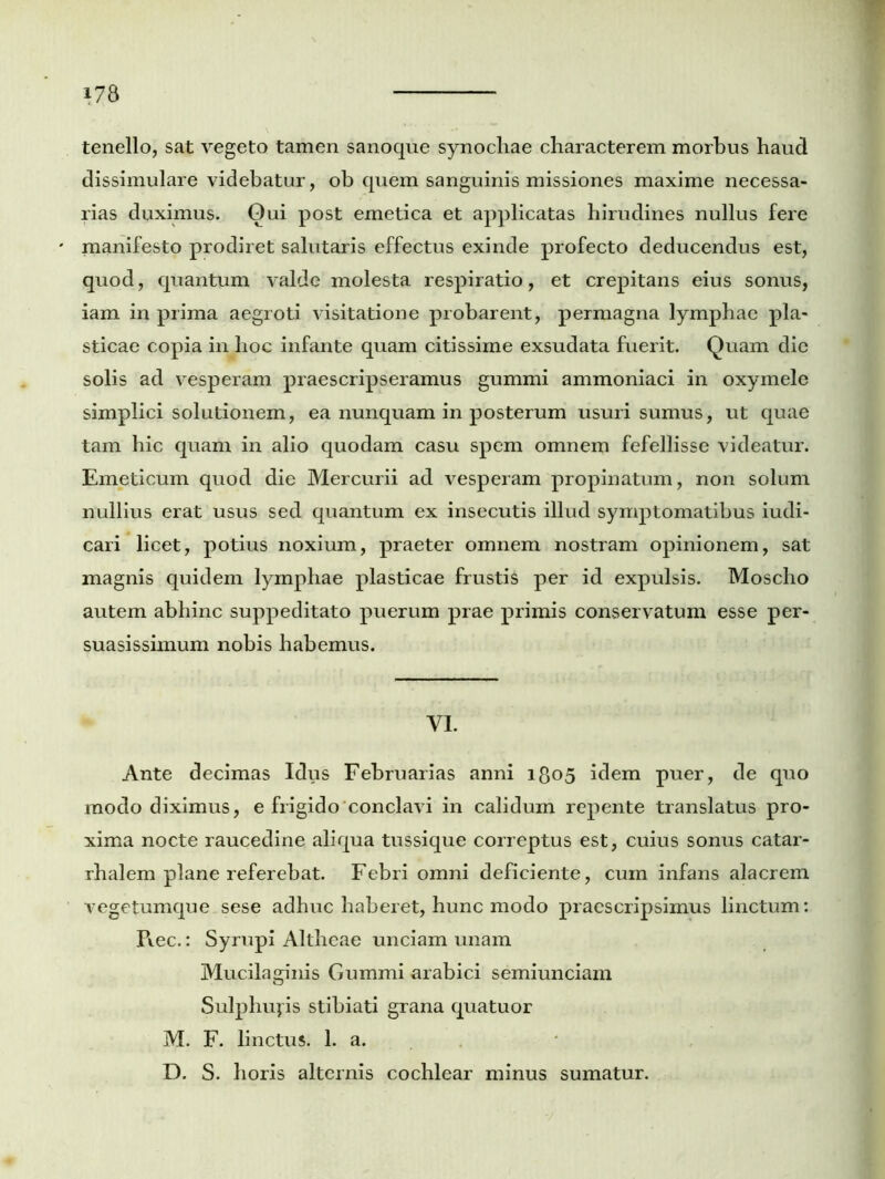 tenello, sat vegeto tamen sanoque synochae characterem morbus haud dissimulare videbatur, ob quem sanguinis missiones maxime necessa- rias duximus. Qui post emetica et applicatas hirudines nullus fere manifesto prodiret salutaris effectus exinde profecto deducendus est, quod, quantum valde molesta respiratio, et crepitans eius sonus, iam in prima aegroti visitatione probarent, permagna lymphae pla- sticae copia in hoc infante quam citissime exsudata fuerit. Quam dic solis ad vesperam praescripseramus gummi ammoniaci in oxymele simplici solutionem, ea nunquam in posterum usuri sumus, ut quae tam hic quam in alio quodam casu spem omnem fefellisse videatur. Emeticum quod die Mercurii ad vesperam propinatum, non solum nullius erat usus sed quantum ex insecutis illud symptomatibus iudi- cari licet, potius noxium, praeter omnem nostram opinionem, sat magnis quidem lymphae plasticae frustis per id expulsis. Moscho autem abhinc suppeditato puerum prae primis conservatum esse per- suasissimum nobis habemus. VI. Ante decimas Idus Februarias anni 1805 idem puer, de quo modo diximus, e frigido conclavi in calidum repente translatus pro- xima nocte raucedine aliqua tussique correptus est, cuius sonus catar- rhalem plane referebat. Febri omni deficiente, cum infans alacrem vegetumque sese adhuc haberet, hunc modo praescripsimus linctum: Piec.: Syrupi Altheae unciam unam Mucilaginis Gummi arabici semiunciam Sulphujis stibiati grana quatuor M. F. linctus. 1. a. D. S. horis alternis cochlear minus sumatur.