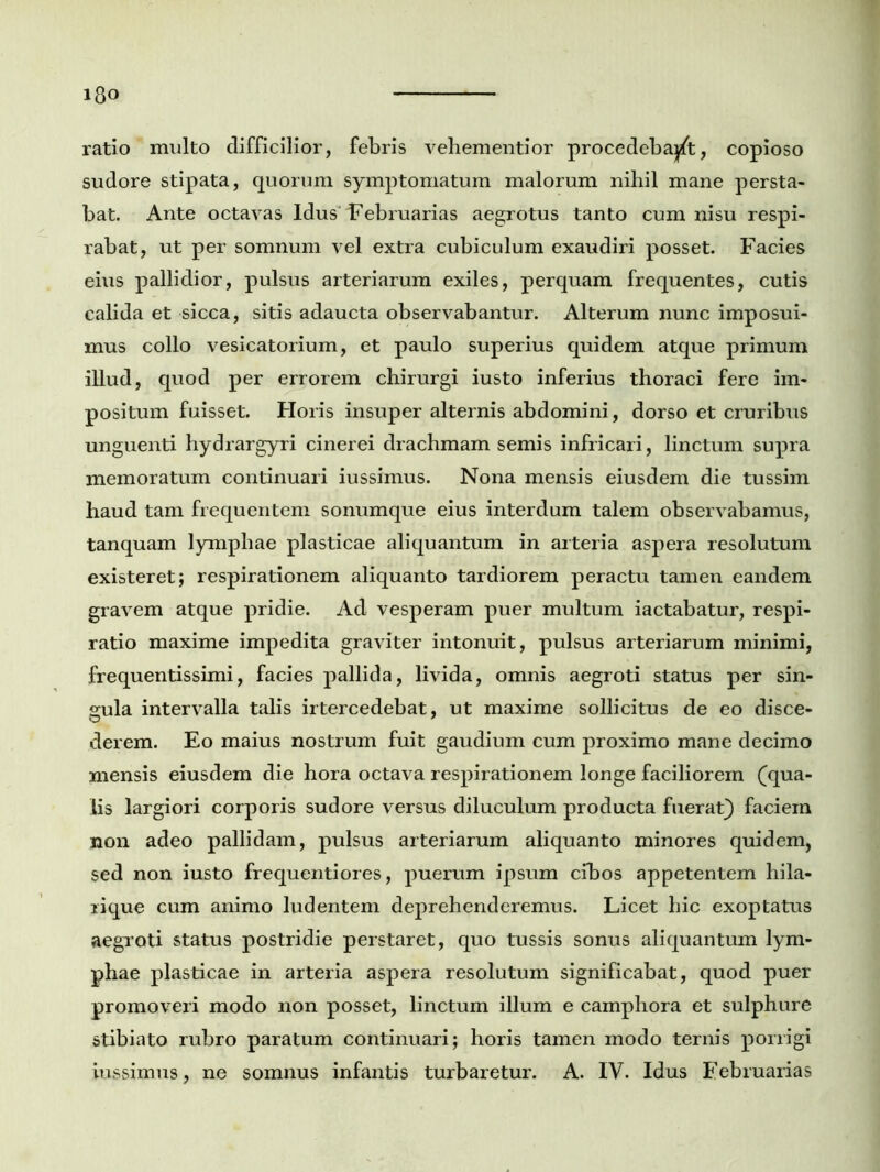 ratio multo difficilior, febris vehementior procedebant, copioso sudore stipata, quorum symptomatum malorum nihil mane persta- bat. Ante octavas Idus februarias aegrotus tanto cum nisu respi- rabat, ut per somnum vel extra cubiculum exaudiri posset. Facies eius pallidior, pulsus arteriarum exiles, perquam frequentes, cutis calida et sicca, sitis adaucta observabantur. Alterum nunc imposui- mus collo vesicatorium, et paulo superius quidem atque primum illud, quod per errorem chirurgi iusto inferius thoraci fere im- positum fuisset. Horis insuper alternis abdomini, dorso et cruribus unguenti hydrargyri cinerei drachmam semis infricari, linctum supra memoratum continuari iussimus. Nona mensis eiusdem die tussim haud tam frequentem sonumque eius interdum talem observabamus, tanquam lymphae plasticae aliquantum in arteria aspera resolutum existeret; respirationem aliquanto tardiorem peractu tamen eandem gravem atque pridie. Ad vesperam puer multum iactabatur, respi- ratio maxime impedita graviter intonuit, pulsus arteriarum minimi, frequentissimi, facies pallida, livida, omnis aegroti status per sin- gula intervalla talis irtercedebat, ut maxime sollicitus de eo disce- derem. Eo maius nostrum fuit gaudium cum proximo mane decimo mensis eiusdem die hora octava respirationem longe faciliorem (qua- lis largiori corporis sudore versus diluculum producta fuerat) faciem non adeo pallidam, pulsus arteriarum aliquanto minores quidem, sed non iusto frequenti ores, puerum ipsum cibos appetentem hila- rique cum animo ludentem deprehenderemus. Licet hic exoptatus aegroti status postridie perstaret, quo tussis sonus aliquantum lym- phae plasticae in arteria aspera resolutum significabat, quod puer promoveri modo non posset, linctum illum e camphora et sulphure stibiato rubro paratum continuari; horis tamen modo ternis porrigi iussimus, ne somnus infantis turbaretur. A. IV. Idus Februarias