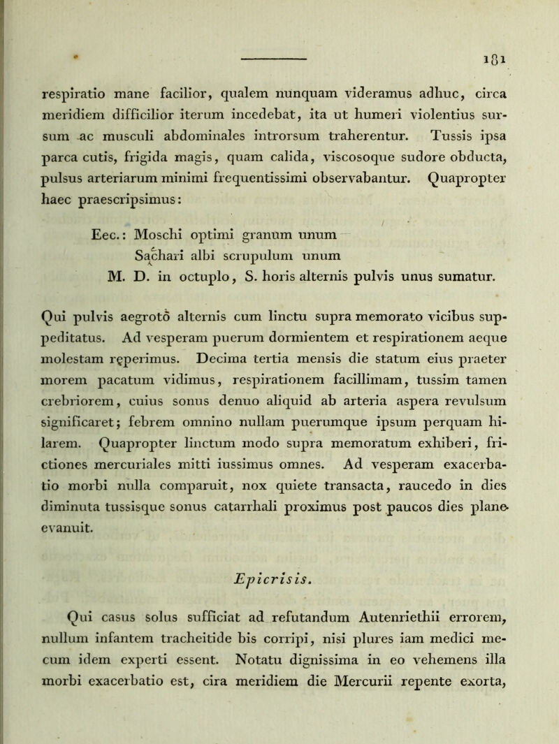 respiratio mane facilior, qualem nunquam videramus adhuc, circa meridiem difficilior iterum incedebat, ita ut humeri violentius sur- sum ac musculi abdominales introrsum traherentur. Tussis ipsa parca cutis, frigida magis, quam calida, viscosoque sudore obducta, pulsus arteriarum minimi frequentis simi observabantur. Quapropter haec praescripsimus: Eec.: Moschi optimi granum unum Sachari albi scrupulum unum M. D. in octuplo, S. horis alternis pulvis unus sumatur. Qui pulvis aegroto alternis cum linctu supra memorato vicibus sup- peditatus. Ad vesperam puerum dormientem et respirationem aeque molestam ruperimus. Decima tertia mensis die statum eius praeter morem pacatum vidimus, respirationem facillimam, tussim tamen crebriorem, cuius sonus denuo aliquid ab arteria aspera revulsum significaret; febrem omnino nullam puerumque ipsum perquam hi- larem. Quapropter linctum modo supra memoratum exhiberi, fri- ctiones mercuriales mitti iussimus omnes. Ad vesperam exacerba- tio morbi nulla comparuit, nox quiete transacta, raucedo in dies diminuta tussisque sonus catarrhali proximus post paucos dies plane- evanuit. Epicrisis. Qui casus solus sufficiat ad refutandum Autenriethii errorem, nullum infantem tracheitide bis corripi, nisi plures iam medici me- cum idem experti essent. Notatu dignissima in eo vehemens illa morbi exacerbatio est, cira meridiem die Mercurii repente exorta,