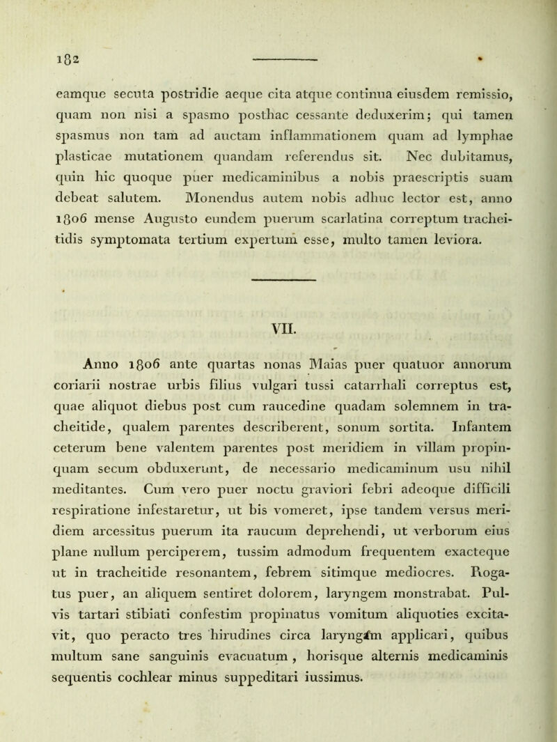 eamque secuta postridie aeque cita atque continua eiusdem remissio, quam non nisi a spasmo posthac cessante deduxerim; qui tamen spasmus non tam ad auctam inflammationem quam ad lymphae plasticae mutationem quandam referendus sit. Nec dubitamus, quin hic quoque puer medicaminibus a nobis praescriptis suam debeat salutem. Monendus autem nobis adhuc lector est, anno 1806 mense Augusto eundem puerum scarlatina correptum trachei- tidis symptomata tertium expertum esse, multo tamen leviora. m Anno 1806 ante quartas nonas Maias puer quatuor annorum coriarii nostrae urbis filius vulgari tussi catarrhali correptus est, quae aliquot diebus post cum raucedine quadam solemnem in tra- cheitide, qualem parentes describerent, sonum sortita. Infantem ceterum bene valentem parentes post meridiem in villam propin- quam secum obduxerunt, de necessario medicaminum usu nihil meditantes. Cum vero puer noctu graviori febri adeoque difficili respiratione infestaretur, ut bis vomeret, ipse tandem versus meri- diem arcessitus puerum ita raucum deprehendi, ut verborum eius plane nullum perciperem, tussim admodum frequentem exacteque ut in tracheitide resonantem, febrem sitimque mediocres. Roga- tus puer, an aliquem sentiret dolorem, laryngem monstrabat. Pul- vis tartari stibiati confestim propinatus vomitum aliquoties excita- vit, quo peracto tres hirudines circa laryngtfm applicari, quibus multum sane sanguinis evacuatum , horisque alternis medicaminis sequentis cochlear minus suppeditari iussimus.