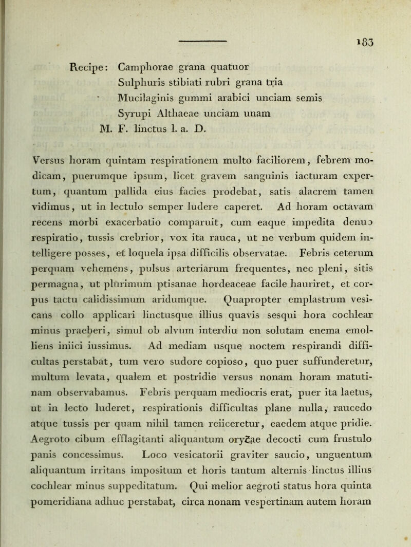 Recipe: Camphorae grana quatuor Sulphuris stibiati rubri grana tria Mucilaginis gummi arabici unciam semis Syrupi Althaeae unciam unam M. F. linctus 1. a. D. Versus horam quintam respirationem multo faciliorem, febrem mo- dicam, puerumque ipsum, licet gravem sanguinis iacturam exper- tum, quantum pallida eius facies prodebat, satis alacrem tamen vidimus, ut in lectulo semper ludere caperet. Ad horam octavam recens morbi exacerbatio comparuit, cum eaque impedita denuo respiratio, tussis crebrior, vox ita rauca, ut ne verbum quidem in- telligere posses, ef loquela ipsa difficilis observatae. Febris ceterum perquam vehemens, pulsus arteriarum frequentes, nec pleni, sitis permagna, ut plurimum ptisanae hordeaceae facile hauriret, et cor- pus tactu calidissimum aridumque. Quapropter emplastrum vesi- cans collo applicari linctusque illius quavis sesqui hora cochlear minus praeberi, simul ob alvum interdiu non solutam enema emol- liens iniici iussimus. Ad mediam usque noctem respirandi diffi- cultas perstabat, tum vero sudore copioso, quo puer suffunderetur, inultum levata, qualem et postridie versus nonam horam matuti- nam observabamus. Febris perquam mediocris erat, puer ita laetus, ut in lecto luderet, respirationis difficultas plane nulla, raucedo atque tussis per quam nihil tamen reiiceretur, eaedem atque pridie. Aegroto cibum efflagitanti aliquantum oryzae decocti cum frustulo panis concessimus. Loco vesicatorii graviter saucio, unguentum aliquantum irritans impositum et horis tantum alternis linctus illius cochlear minus suppeditatum. Qui melior aegroti status hora quinta pomeridiana adhuc perstabat, circa nonam vespertinam autem horam
