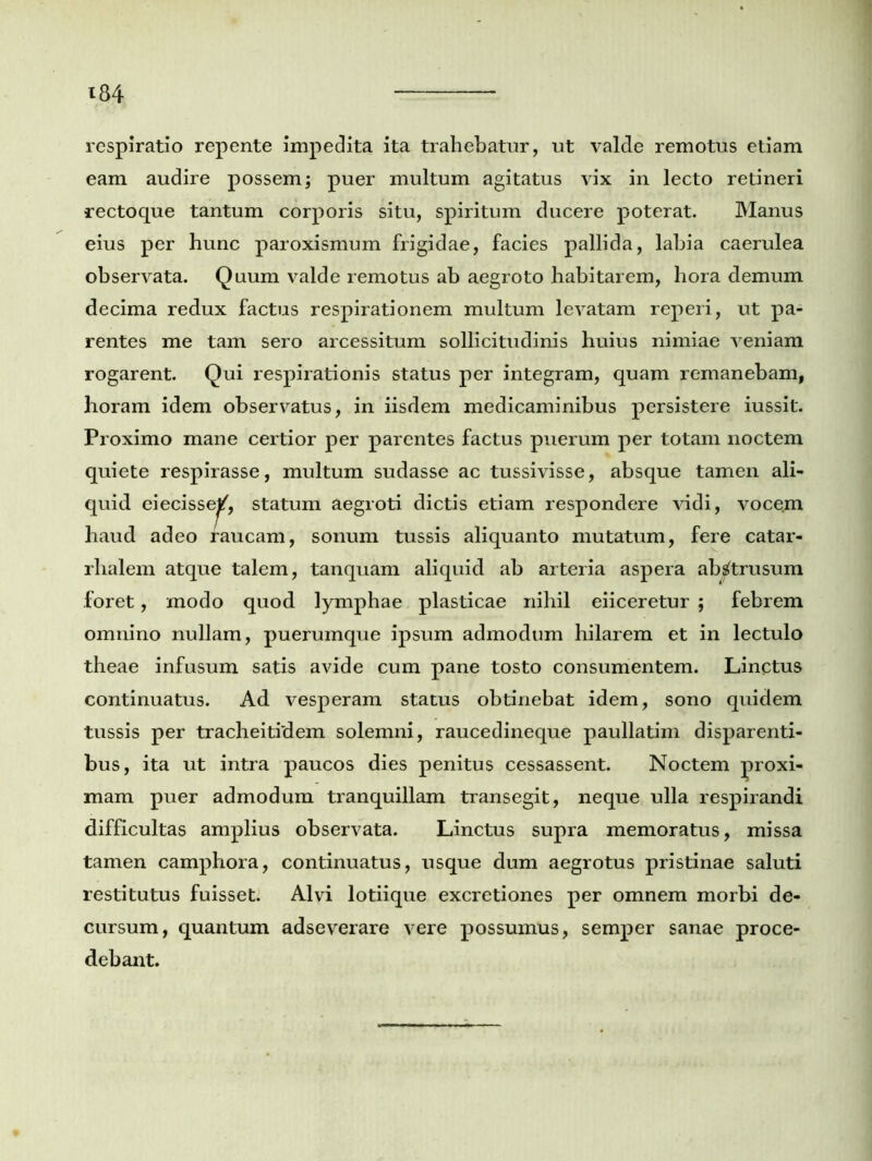 respiratio repente impedita ita trahebatur, ut valde remotus etiam eam audire possem; puer multum agitatus vix in lecto retineri rectoque tantum corporis situ, spiritum ducere poterat. Manus eius per hunc paroxismum frigidae, facies pallida, labia caerulea observata. Quum valde remotus ab aegroto habitarem, hora demum decima redux factus respirationem multum levatam reperi, ut pa- rentes me tam sero arcessitum sollicitudinis huius nimiae veniam rogarent. Qui respirationis status per integram, quam remanebam, horam idem observatus, in iisdem medicaminibus persistere iussit. Proximo mane certior per parentes factus puerum per totam noctem quiete respirasse, multum sudasse ac tussivisse, absque tamen ali- quid eiecisse^, statum aegroti dictis etiam respondere vidi, voce.m haud adeo raucam, sonum tussis aliquanto mutatum, fere catar- rhalem atque talem, tanquam aliquid ab arteria aspera abstrusum foret, modo quod lymphae plasticae nihil eiiceretur ; febrem omnino nullam, puerumque ipsum admodum hilarem et in lectulo theae infusum satis avide cum pane tosto consumentem. Linctus continuatus. Ad vesperam status obtinebat idem, sono quidem tussis per tracheitidem solemni, raucedineque paullatim disparenti- bus, ita ut intra paucos dies penitus cessassent. Noctem proxi- mam puer admodum tranquillam transegit, neque ulla respirandi difficultas amplius observata. Linctus supra memoratus, missa tamen camphora, continuatus, usque dum aegrotus pristinae saluti restitutus fuisset. Alvi lotiique excretiones per omnem morbi de- cursum, quantum adseverare vere possumus, semper sanae proce- debant.