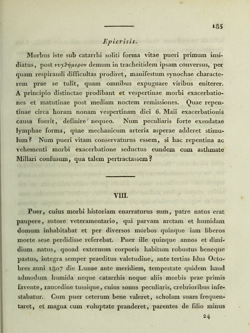 jEpicrisis. Morbus iste sub catarrhi soliti forma vitae pueri primum insi- diatus, post vvjcSijjiepov demum in tracheitidem ipsam conversus, per- quam respirandi difficultas prodiret, manifestum synochae characte- rem prae se tulit, quam omnibus expugnare viribus eniterer. A principio distinctae prodibant et vespertinae morbi exacerbatio- nes et matutinae post mediam noctem remissiones. Quae repen- tinae circa horam nonam vespertinam diei 6. Maii exacerbationis causa fuerit, definire nequeo. Num peculiaris forte exsudatae lymphae forma, quae mechanicum arteria asperae adderet stimu- lum? Num pueri vitam conservaturus essem, si hac repentina ac vehementi morbi exacerbatione seductus eundem cum asthmate Miliari confusum, qua talem pertractassem? VIII. Puer, cuius morbi historiam enarraturus sum, patre natus erat paupere, sutore veteramentario, qui parvam arctam et humidam domum inhabitabat et per diversos morbos quinque iam liberos morte sese perdidisse referebat. Puer ille quinque annos et dimi- dium natus, quoad externum corporis habitum robustus beneque pastus, integra semper praeditus valetudine, ante tertias Idus Octo- bres anni 1807 die Lunae ante meridiem, tempestate quidem haud admodum humida neque catarrhis neque aliis morbis prae primis favente, raucedine tussique, cuius sonus peculiaris, crebrioribus infe- stabatur. Cum puer ceterum bene valeret, scholam suam frequen- taret, et magna cum voluptate pranderet, parentes de filio minus 24