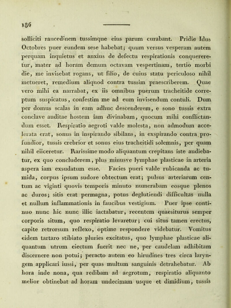 solliciti raucedinem tussimque eius parum curabant. Pridie Idus Octobres puer eundem sese habebat; quum versus vesperam autem perquam inquietus et anxius de defectu respirationis conquerere- tur, mater ad horam demum octavam vespertinam, tertio morbi die, me invisebat rogans, ut filio, de cuius statu periculoso nihil metueret, remedium aliquod contra tussim praescriberem. Quae vero mihi ea narrabat, ex iis omnibus puerum tracheitide corre- ptum suspicatus, confestim me ad eum invisendum contuli. Dum per domus scalas in eam adhuc descenderem, e sono tussis extra conclave auditae hostem iam divinabam, quocum mihi conflictan- dum esset. Respiratio aegroti valde molesta, non admodum acce- lerata erat, sonus in inspirando sibilans, in exspirando contra pro- fundior, tussis crebrior et sonus eius tracheitidi solemnis, per quam nihil eiiceretur. Rarissime modo aliquantum crepitans iste audieba- tur, ex quo concluderem, plus minusve lymphae plasticae in arteria aspera iam exsudatum esse. Facies pueri valde rubicanda ac tu- mida, corpus ipsum sudore obtectum erat; pulsus arteriarum cen- tum ac viginti quovis temporis minuto numerabam eosque plenos ac duros; sitis erat permagna, potus deglutiendi difficultas nulla et nullum inflammationis in faucibus vestigium. Puer ipse conti- nuo nunc hic nunc illic iactabatur, recentem quaesiturus semper corporis situm, quo respiratio levaretur; cui situs tamen erectus, capite retrorsum reflexo, optime respondere videbatur. Vomitus eidem tartaro stibiato pluries excitatus, quo lymphae plasticae ali- quantum utrum eiectum fuerit nec ne, per caudelam adhibitam discernere non potui; peracto autem eo hirudines tres circa laryn- gem applicari iussi, per quas multum sanguinis detrahebatur. Ab hora inde nona, qua redibam ad aegrotum, respiratio aliquanto melior obtinebat ad horam undecimam usque et dimidium, tussis