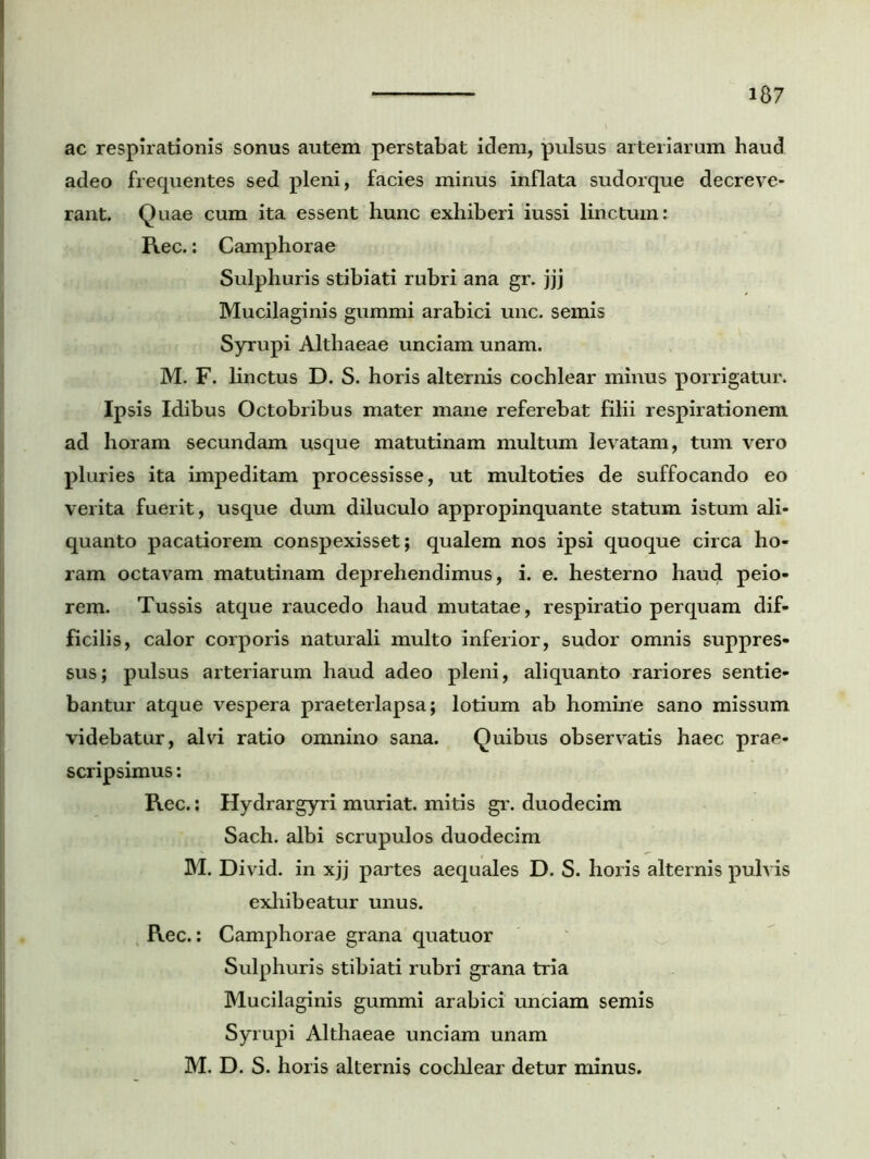 ac respirationis sonus autem perstabat idem, pulsus arteriarum haud adeo frequentes sed pleni, facies minus inflata sudorque decreve- rant. Quae cum ita essent hunc exhiberi iussi linctum: Rec.: Camphorae Sulphuris stibiati rubri ana gr. jjj Mucilaginis gummi arabici unc. semis Syrupi Althaeae unciam unam. M. F. linctus D. S. horis alternis cochlear minus porrigatur. Ipsis Idibus Octobribus mater mane referebat filii respirationem ad horam secundam usque matutinam multum levatam, tum vero pluries ita impeditam processisse, ut multoties de suffocando eo verita fuerit, usque dum diluculo appropinquante statum istum ali- quanto pacatiorem conspexisset; qualem nos ipsi quoque circa ho- ram octavam matutinam deprehendimus, i. e. hesterno haud peio- rem. Tussis atque raucedo haud mutatae, respiratio perquam dif- ficilis, calor corporis naturali multo inferior, sudor omnis suppres- sus; pulsus arteriarum haud adeo pleni, aliquanto rariores sentie- bantur atque vespera praeterlapsa; lotium ab homine sano missum videbatur, alvi ratio omnino sana. Quibus observatis haec prae- scripsimus : Rec.: Hydrargyri muriat. mitis gr. duodecim Sach. albi scrupulos duodecim M. Divid. in xjj partes aequales D. S. horis alternis pulvis exhibeatur unus. Rec.: Camphorae grana quatuor Sulphuris stibiati rubri grana tria Mucilaginis gummi arabici unciam semis Syrupi Althaeae unciam unam M. D. S. horis alternis cochlear detur minus.