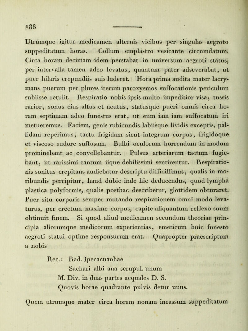 Utrumque igitur medicamen alternis vicibus per singulas aegroto suppeditatum horas. Collum emplastro vesicante circumdatum. Circa horam decimam idem perstabat in universum aegroti status, per intervalla tamen adeo levatus, quantum pater adseverabat, ut puer hilaris crepundiis suis luderet. Hora prima audita mater lacry- mans puerum per plures iterum paroxysmos suffocationis periculum subiisse retulit. Respiratio nobis ipsis multo impeditior visa; tussis rarior, sonus eius altus et acutus, statusque pueri omnis circa ho- ram septimam adeo funestus erat, ut eum iam iam suffocatum iri metueremus. Faciem, genis rubicundis labiisque lividis exceptis, pal- lidam reperimus, tactu frigidam sicut integrum corpus, fiigidoque et viscoso sudore suffusam. Bulbi oculorum horrendum in modum prominebant ac convellebantur. Pulsus arteriarum tactum fugie- bant, ut rarissimi tantum iique debilissimi sentirentur. Respiratio- nis sonitus crepitans audiebatur descriptu difficillimus, qualis in mo- ribundis percipitur, haud dubie inde hic deducendus, quod lympha plastica polyformis, qualis posthac describetur, glottidem obturaret. Puer situ corporis semper mutando respirationem omni modo leva- turus, per erectum maxime corpus, capite aliquantum reflexo suum obtinuit finem. Si quod aliud medicamen secundum theoriae prin- cipia aliorumque medicorum experientias, emeticum huic funesto aegroti statui optime responsurum erat. Quapropter praescriptum a nobis Rec.: R.ad. Ipecacuanhae Sachari albi ana scrupul. unum M. Div. in duas partes aequales D. S. Quovis horae quadrante pulvis detur unus. Quem utrumque mater circa horam nonam incassum suppeditatum
