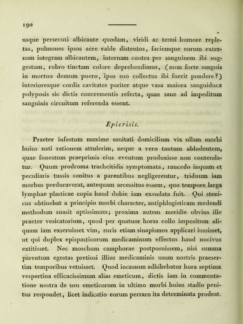 usque persecuti albicante quodam, viridi ac tenui humore reple- tas, pulmones ipsos aere valde distentos, faciemque eorum exter- nam integram albicantem, internam contra per sanguinem ibi sug- gestum, rubro tinctam colore deprehendimus, (num forte sanguis in mortuo demum puero, Ipso suo collectus ibi fuerit pondere?) interioresque cordis cavitates pariter atque vasa maiora sanguiduca polyposis sic dictis concrementis referta, quae sane ad impeditum sanguinis circuitum referenda essent. EP i crisis. Praeter infestum maxime sanitati domicilium vix ullam morbi huius nati rationem attulerim, neque a vero tantum abludentem, quae funestum praeprimis eius eventum produxisse non contenda- tur. Quum prodroma tracheitidis symptomata, raucedo inquam et peculiaris tussis sonitus a parentibus negligerentur, triduum iam morbus perduraverat, antequam arcessitus essem, quo tempore larga lymphae plasticae copia haud dubie iam exsudata fuit. Qui steni- cus obtinebat a principio morbi character, antiphlogisticam medendi methodum suasit aptissimam; proxima autem meridie obvius ille praeter vesicatorium, quod per quatuor horas collo impositum ali- quam iam exseruisset vim, suris etiam sinapismos applicari iussisset, ut qui duplex epispasticorum medicaminum effectus haud nocivus extitisset. Nec moschum camphorae postposuissem, nisi summa parentum egestas pretiosi illius medicaminis usum nostris praeser- tim temporibus vetuisset. Quod incassum adhibebatur hora septima vespertina efficacissimum alias emeticum, dictis iam in commenta- tione nostra de usu emeticorum in ultimo morbi huius stadio peni- tus respondet, licet indicatio eorum perraro ita determinata prodeat.