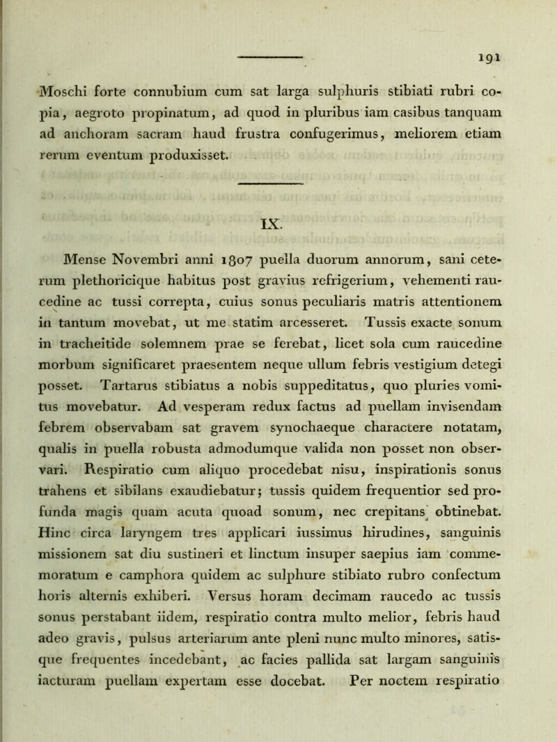 Moschi forte connubium cum sat larga sulphuris stibiati rubri co- pia, aegroto propinatum, ad quod in pluribus iam casibus tanquam ad anchoram sacram haud frustra confugerimus, meliorem etiam rerum eventum produxisset. IX. Mense Novembri anni 1807 puella duorum annorum, sani cete- rum plethoricique habitus post gravius refrigerium, vehementi rau- cedine ac tussi correpta, cuius sonus peculiaris matris attentionem in tantum movebat, ut me statim arcesseret. Tussis exacte sonum in tracheitide solemnem prae se ferebat, licet sola cum raucedine morbum significaret praesentem neque ullum febris vestigium detegi posset. Tartarus stibiatus a nobis suppeditatus, quo pluries vomi- tus movebatur. Ad vesperam redux factus ad puellam invisendam febrem observabam sat gravem synochaeque charactere notatam, qualis in puella robusta admodumque valida non posset non obser- vari. Respiratio cum aliquo procedebat nisu, inspirationis sonus trahens et sibilans exaudiebatur; tussis quidem frequentior sed pro- funda magis quam acuta quoad sonum, nec crepitansj obtinebat. Hinc circa laryngem tres applicari iussimus hirudines, sanguinis missionem sat diu sustineri et linctum insuper saepius iam comme- moratum e camphora quidem ac sulphure stibiato rubro confectum horis alternis exhiberi. Versus horam decimam raucedo ac tussis sonus perstabant iidem, respiratio contra multo melior, febris haud adeo gravis, pulsus arteriarum ante pleni nunc multo minores, satis- que frequentes incedebant, ac facies pallida sat largam sanguinis iacturam puellam expertam esse docebat. Per noctem respiratio