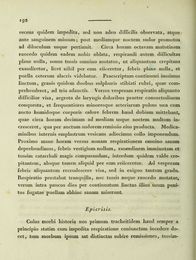 recens quidem impedita, sed non adeo difficilis observata, atque ante sanguinem missum; post mediamque noctem sudor promotus ad diluculum usque pertinuit. Circa horam octavam matutinam raucedo quidem eadem nobis oblata, respirandi autem difficultas plane nulla, sonus tussis omnino mutatus, ut aliquantum crepitans exaudiretur, licet nihil per eam eiiceretur, febris plane nulla, et puella ceterum alacris videbatur. Praescriptum continuari iussimus linctum, granis quidem duobus sulphuris stibiati rubri, quae com- prehenderet, ad tria adauctis. Versus vesperam respiratio aliquanto difficilior visa, aegrota de laryngis doloribus praeter consuetudinem conquesta, et frequentiores minoresque arteriarum pulsus una cum aucto humidoque corporis calore febrem haud dubiam mittebant, quae circa horam decimam ad mediam usque noctem multum in- cresceret, qua per auctum sudorem remissio eius producta. Medica- minibus internis emplastrum vesicans adiecimus collo imponendum. Proximo mane horam versus nonam respirationem omnino sanam deprehendimus, febris vestigium nullum, raucedinem imminutam et tussim catarrhali magis comparandam, interdum quidem valde cre- pitantem, absque tamen aliquid per eam reiiceretur. Ad vesperam febris aliquantum recrudescere visa, sed in exiguo tantum gradu. Piespiratio perstabat tranquilla, nec tussis neque raucedo mutatae, verum intra paucos dies per continuatum linctus illius usum peni- tus fugatae puellam abhinc sanam miserunt. Epicrisis. Cuius morbi historia nos primum tracheitidem haud semper a principio statim cum impedita respiratione coniunctam incedere do- cet, tum morbum ipsum sat distinctas subire remissiones, tussim-