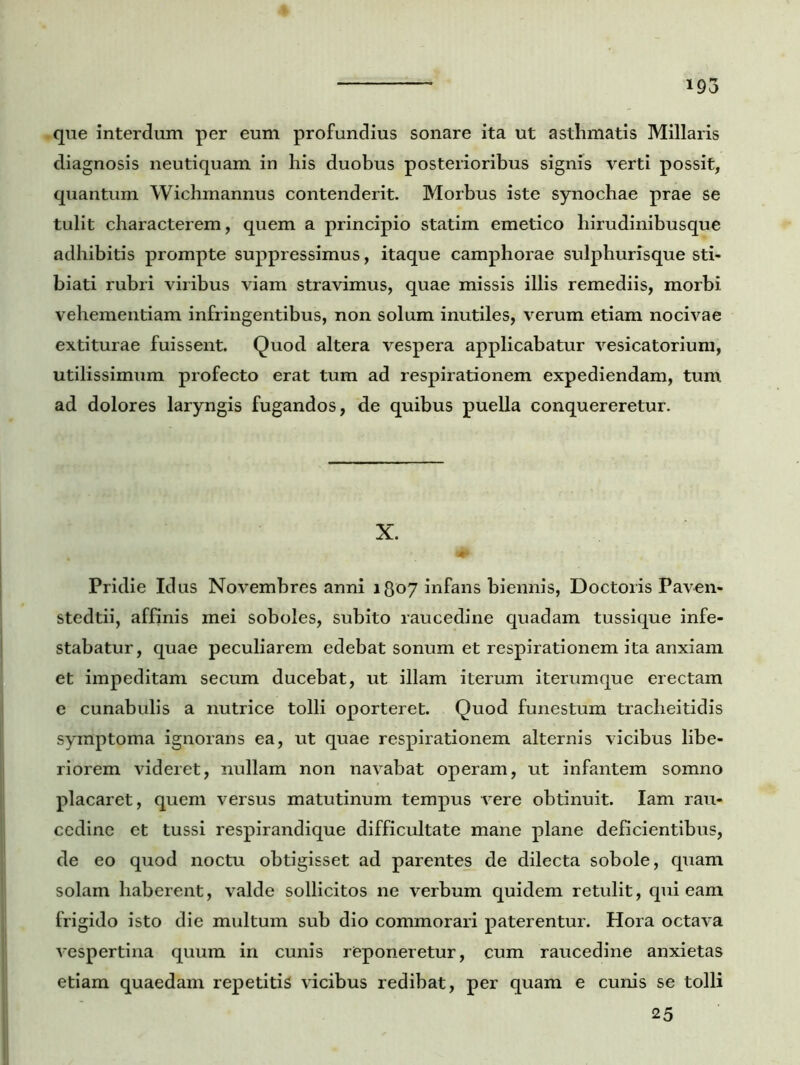 que interdum per eum profundius sonare ita ut asthmatis Miliaris diagnosis neutiquam in his duobus posterioribus signis verti possit, quantum Wichmannus contenderit. Morbus iste synochae prae se tulit characterem, quem a principio statim emetico hirudinibusque adhibitis prompte suppressimus, itaque camphorae sulphurisque sti- biati rubri viribus viam stravimus, quae missis illis remediis, morbi vehementiam infringentibus, non solum inutiles, verum etiam nocivae extiturae fuissent. Quod altera vespera applicabatur vesicatorium, utilissimum profecto erat tum ad respirationem expediendam, tum ad dolores laryngis fugandos, de quibus puella conquereretur. X. Pridie Idus Novembres anni 1807 infans biennis, Doctoris Paven- stedtii, affinis mei soboles, subito raucedine quadam tussique infe- stabatur, quae peculiarem edebat sonum et respirationem ita anxiam et impeditam secum ducebat, ut illam iterum iterumque erectam e cunabulis a nutrice tolli oporteret. Quod funestum tracheitidis symptoma ignorans ea, ut quae respirationem alternis vicibus libe- riorem videret, nullam non navabat operam, ut infantem somno placaret, quem versus matutinum tempus vere obtinuit. Iam rau- cedine et tussi respirandique difficultate mane plane deficientibus, de eo quod noctu obtigisset ad parentes de dilecta sobole, quam solam haberent, valde sollicitos ne verbum quidem retulit, qui eam frigido isto die multum sub dio commorari paterentur. Hora octava vespertina quum in cunis reponeretur, cum raucedine anxietas etiam quaedam repetitis vicibus redibat, per quam e cunis se tolli 25