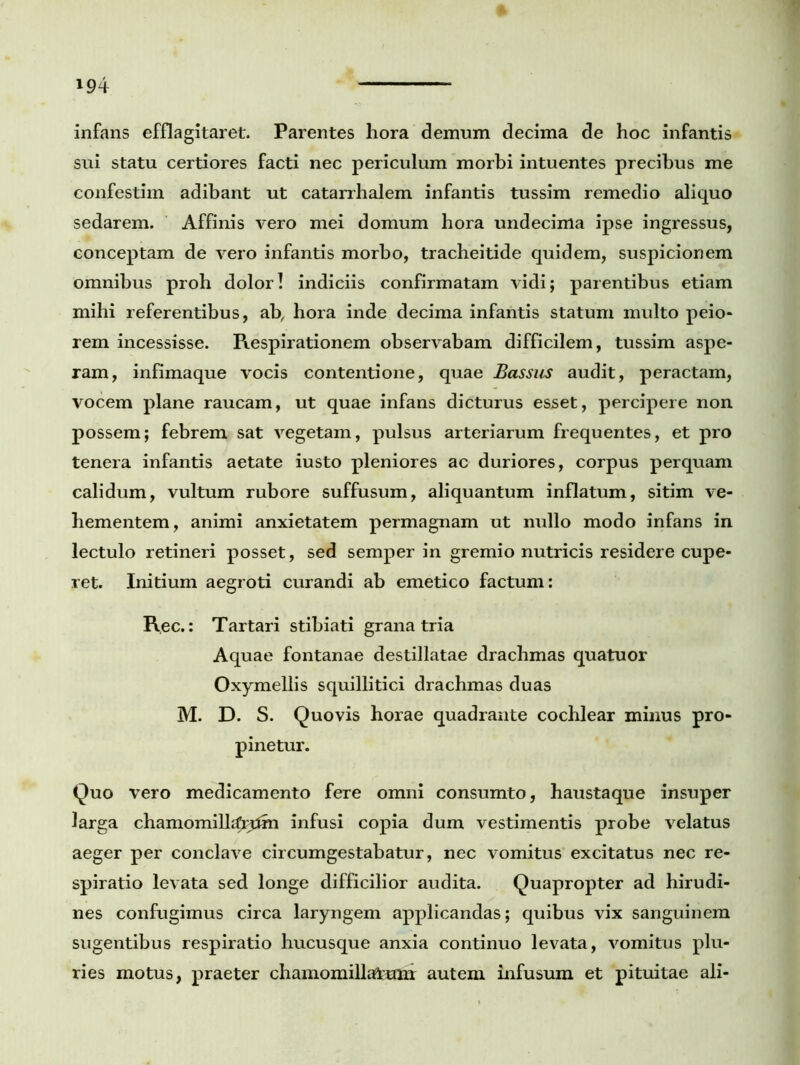 infans efflagitaret. Parentes hora demum decima de hoc infantis sui statu certiores facti nec periculum morbi intuentes precibus me confestim adibant ut catarrhalem infantis tussim remedio aliquo sedarem. Affinis vero mei domum hora undecima ipse ingressus, conceptam de vero infantis morbo, tracheitide quidem, suspicionem omnibus proh dolor! indiciis confirmatam vidi; parentibus etiam mihi referentibus, ab, hora inde decima infantis statum multo peio- rem incessisse. Respirationem observabam difficilem, tussim aspe- ram, infimaque vocis contentione, quae Bassus audit, peractam, vocem plane raucam, ut quae infans dicturus esset, percipere non possem; febrem sat vegetam, pulsus arteriarum frequentes, et pro tenera infantis aetate iusto pleniores ac duriores, corpus perquam calidum, vultum rubore suffusum, aliquantum inflatum, sitim ve- hementem, animi anxietatem permagnam ut nullo modo infans in lectulo retineri posset, sed semper in gremio nutricis residere cupe- ret. Initium aegroti curandi ab emetico factum: Rec.: Tartari stibiati grana tria Aquae fontanae destillatae drachmas quatuor Oxymellis squillitici drachmas duas M. D. S. Quovis horae quadrante cochlear minus pro- pinetur. Quo vero medicamento fere omni consumto, haustaque insuper larga chamomillarum infusi copia dum vestimentis probe velatus aeger per conclave circumgestabatur, nec vomitus excitatus nec re- spiratio levata sed longe difficilior audita. Quapropter ad hirudi- nes confugimus circa laryngem applicandas; quibus vix sanguinem sugentibus respiratio hucusque anxia continuo levata, vomitus plu- ries motus, praeter chamomillarum autem infusum et pituitae ali-