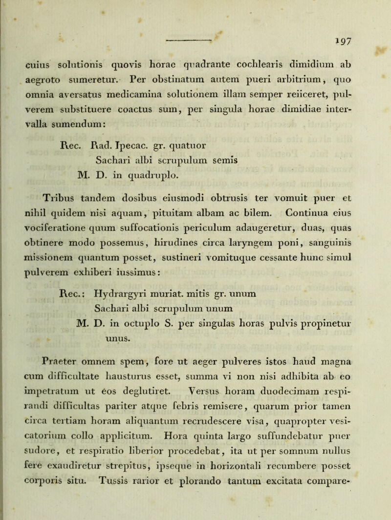 cuius solutionis quovis horae quadrante cochlearis dimidium ab aegroto sumeretur. Per obstinatum autem pueri arbitrium, quo omnia aversatus medicamina solutionem illam semper reiiceret, pul- verem substituere coactus sum, per singula horae dimidiae inter- valla sumendum: Rec. Rad. Ipecac. gr. quatuor Sachari albi scrupulum semis M. D. in quadruplo. Tribus tandem dosibus eiusmodi obtrusis ter vomuit puer et nihil quidem nisi aquam, pituitam albam ac bilem. Continua eius vociferatione quum suffocationis periculum adaugeretur, duas, quas obtinere modo possemus, hirudines circa laryngem poni, sanguinis missionem quantum posset, sustineri vomituque cessante hunc simul pulverem exhiberi iussimus: Rec.: Hydrargyri muriat. mitis gr. unum Sachari albi scrupulum unum M. D. in octuplo S. per singulas horas pulvis propinetur unus. Praeter omnem spem, fore ut aeger pulveres istos haud magna cum difficultate hausturus esset, summa vi non nisi adhibita ab eo impetratum ut eos deglutiret. Versus horam duodecimam respi- randi difficultas pariter atque febris remisere, quarum prior tamen circa tertiam horam aliquantum recrudescere visa, quapropter vesi- catorium collo applicitum. Hora quinta largo suffundebatur puer sudore, et respiratio liberior procedebat, ita ut per somnum nullus fere exaudiretur strepitus, ipseque in horizontali recumbere posset corporis situ. Tussis rarior et plorando tantum excitata compare-