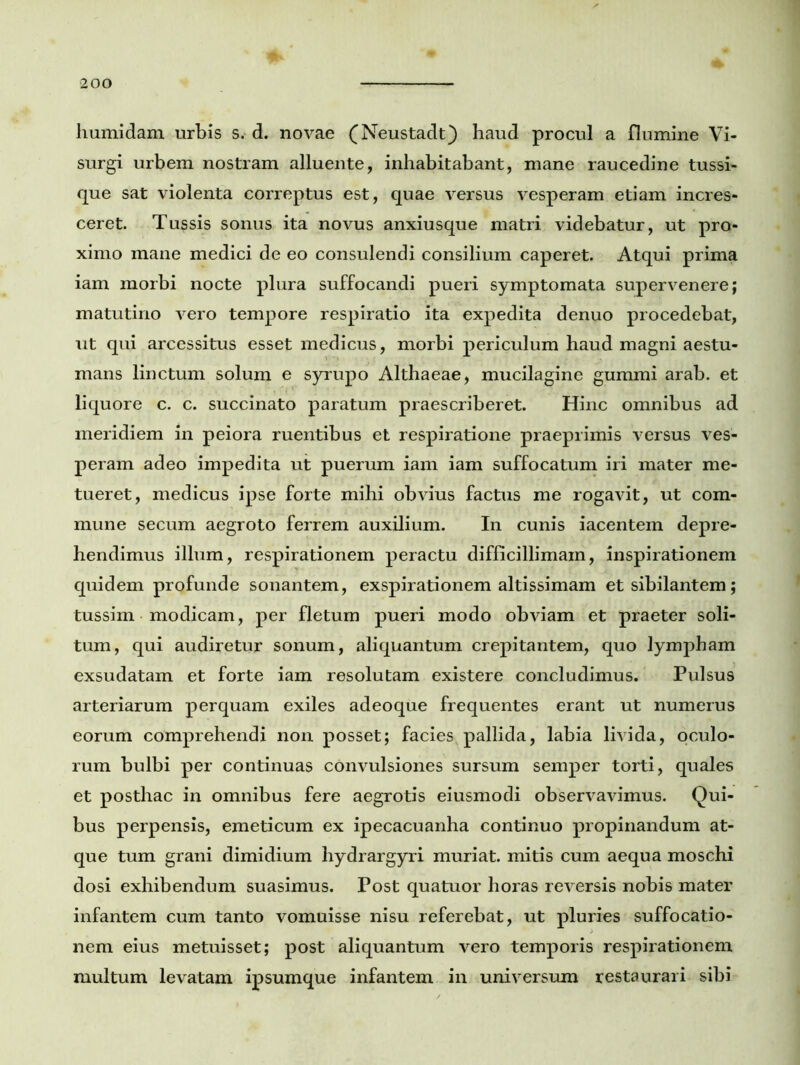 humidam urbis s. d. novae (Neustadt) haud procul a flumine Vi- surgi urbem nostram alluente, inhabitabant, mane raucedine tussi- que sat violenta correptus est, quae versus vesperam etiam incres- ceret. Tussis sonus ita novus anxiusque matri videbatur, ut pro- ximo mane medici de eo consulendi consilium caperet. Atqui prima iam morbi nocte plura suffocandi pueri symptomata supervenere; matutino vero tempore respiratio ita expedita denuo procedebat, ut qui arcessitus esset medicus, morbi periculum haud magni aestu- mans linctum solum e syrupo Althaeae, mucilagine gummi arab. et liquore c. c. succinato paratum praescriberet. Hinc omnibus ad meridiem in peiora ruentibus et respiratione praeprimis versus ves- peram adeo impedita ut puerum iam iam suffocatum iri mater me- tueret, medicus ipse forte mihi obvius factus me rogavit, ut com- mune secum aegroto ferrem auxilium. In cunis iacentem depre- hendimus illum, respirationem peractu difficillimam, inspirationem quidem profunde sonantem, exspirationem altissimam et sibilantem; tussim modicam, per fletum pueri modo obviam et praeter soli- tum, qui audiretur sonum, aliquantum crepitantem, quo lympham exsudatam et forte iam resolutam existere concludimus. Pulsus arteriarum perquam exiles adeoque frequentes erant ut numerus eorum comprehendi non posset; facies^ pallida, labia livida, oculo- rum bulbi per continuas convulsiones sursum semper torti, quales et posthac in omnibus fere aegrotis eiusmodi observavimus. Qui- bus perpensis, emeticum ex ipecacuanha continuo propinandum at- que tum grani dimidium hydrargyri muriat. mitis cum aequa moschi dosi exhibendum suasimus. Post quatuor horas reversis nobis mater infantem cum tanto vomuisse nisu referebat, ut pluries suffocatio- nem eius metuisset; post aliquantum vero temporis respirationem multum levatam ipsumque infantem in universum restaurari sibi