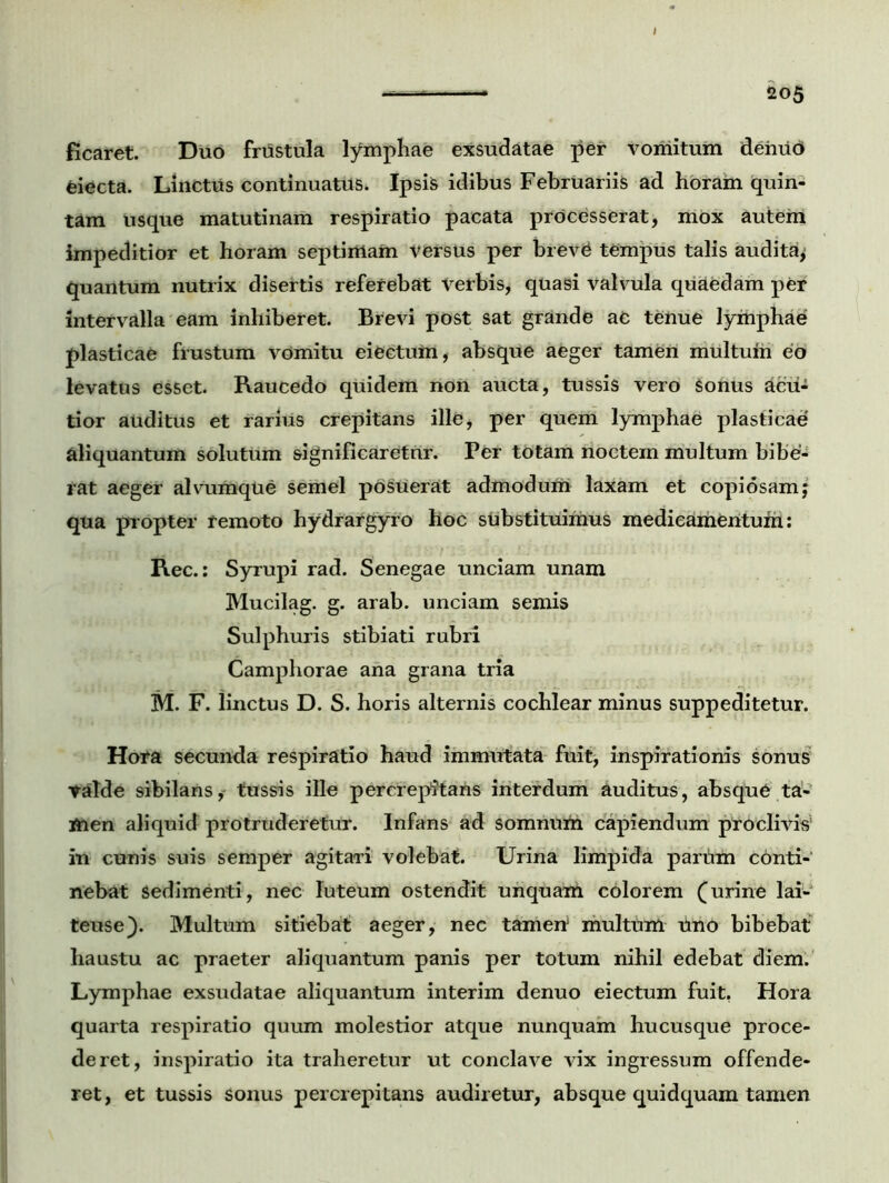 ficaret. Duo frustula lymphae exsudatae per vomitum deiuid feiecta. Linctus continuatus. Ipsis idibus Februariis ad horam quin- tam usque matutinam respiratio pacata processerat, mox autem impeditior et horam septimam versus per brev£ tempus talis audita; quantum nutrix disertis referebat Verbis, quasi Valvula quaedam per intervalla eam inhiberet. Brevi post sat grande ac tenue lymphae plasticae frustum vdmitu eiectum, absque aeger tamen multum eo levatus esset. Raucedo quidem non aucta, tussis vero Sonus acu- tior auditus et rarius crepitans ille, per quem lymphae plasticae aliquantum solutum significaretur. Per totam noctem multum bibe- rat aeger alvumque semel posuerat admodum laxam et copiosam; qua propter remoto hydrargyro hoc substituimus medicamentum: Rec.: Syrupi rad. Senegae unciam unam Mucilag. g. arab. unciam semis Sulphuris stibiati rubri Camphorae ana grana tria M. F. linctus D. S. horis alternis cochlear minus suppeditetur. Hora secunda respiratio haud immutata fuit, inspirationis sonus Valde sibilans, tussis ille percrepitans interdum auditus, absque ta- men aliquid protruderetur. Infans ad somnum capiendum proclivis' in cunis suis semper agitari volebat. Urina limpida parum conti- nebat sedimenti, nec luteum ostendit unquam colorem furine lai- teuse). Multum sitiebat aeger, nec tamen1 multum tino bibebat haustu ac praeter aliquantum panis per totum nihil edebat diem. Lymphae exsudatae aliquantum interim denuo eiectum fuit. Hora quarta respiratio quum molestior atque nunquam hucusque proce- deret, inspiratio ita traheretur ut conclave vix ingressum offende- ret, et tussis sonus percrepitans audiretur, absque quidquam tamen