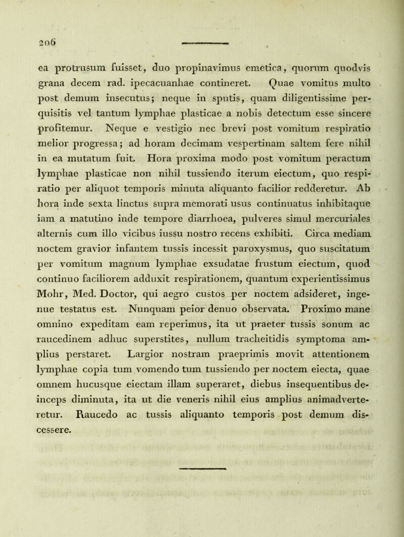 ea protrusum fuisset, duo propinavimus emetica, quorum quodvis grana decem rad. ipecacuanhae contineret. Quae vomitus multo post demum insecutus; neque in sputis, quam diligentissime per- quisitis vel tantum lymphae plasticae a nobis detectum esse sincere profitemur. Neque e vestigio nec brevi post vomitum respiratio melior progressa; ad horam decimam vespertinam saltem fere nihil in ea mutatum fuit. Hora proxima modo post vomitum peractum lymphae plasticae non nihil tussiendo iterum eiectum, quo respi- ratio per aliquot temporis minuta aliquanto facilior redderetur. Ab hora inde sexta linctus supra memorati usus continuatus inhibitaque iam a matutino inde tempore diarrhoea, pulveres simul mercuriales alternis cum illo vicibus iussu nostro recens exhibiti. Circa mediam noctem gravior infantem tussis incessit paroxysmus, quo suscitatum per vomitum magnum lymphae exsudatae frustum eiectum, quod continuo faciliorem adduxit respirationem, quantum experientissimus Mohr, Med. Doctor, qui aegro custos per noctem adsideret, inge- nue testatus est. Nunquam peior denuo observata. Proximo mane omnino expeditam eam reperimus, ita ut praeter tussis sonum ac raucedinem adhuc superstites, nullum tracheitidis symptoma am- plius perstaret. Largior nostram praeprimis movit attentionem lymphae copia tum vomendo tum tussiendo per noctem eiecta, quae omnem hucusque eiectam illam superaret, diebus insequentibus de- inceps diminuta, ita ut die veneris nihil eius amplius animadverte- retur. Raucedo ac tussis aliquanto temporis post demum dis- cessere.