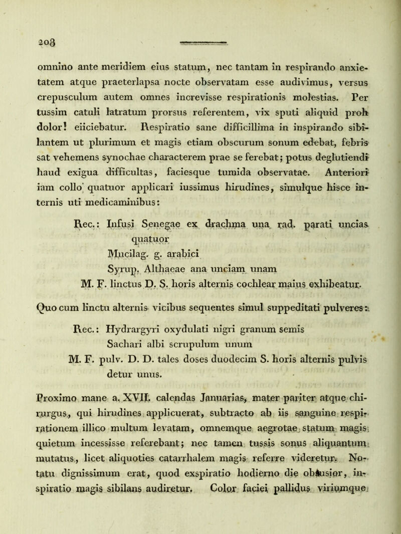 omnino ante meridiem eius statum, nec tantam in respirando anxie- tatem atque praeterlapsa nocte observatam esse audivimus, versus crepusculum autem omnes increvisse respirationis molestias. Per tussim catuli latratum prorsus referentem, vix sputi aliquid proh dolor! eiiciebatur. Respiratio sane difficillima in inspirando sibi- lantem ut plurimum et magis etiam obscurum sonum edebat, febris sat vehemens synochae characterem prae se ferebat; potus deglutiendi haud exigua difficultas, faciesque tumida observatae. Anteriori iam collo’ quatuor applicari iussimus hirudines, simulque hisce in- ternis uti medicaminibus: Rec.: Infusi Senecae ex drachma una rad. parati uncias quatuor Mncilag. g. arabici Syrup. Althaeae ana unciam unam M. F. linctus D. S. horis alternis cochlear maius exhibeatur. Quo cum linctu alternis vicibus sequentes simul suppeditati pulveres a Rec.: Hydrargyri oxydulati nigri granum semis Sachari albi scrupulum unum M. F. pulv. D. D. tales doses duodecim S. horis alternis pulvis detur unus. Proximo mane a, XVII. calendas Januarias, mater pariter atque chi- rurgus., qui hirudines applicuerat, subtracto ab iis sanguine respir rationem illico multum levatam, omnemque aegrotae statum magis, quietum incessisse referebant; nec tamen tussis sonus aliquantum mutatus, licet aliquoties catarrhalem magis referre videretur? No- tatu dignissimum erat, quod exspiratio hodierno die ob#usiqr, in- spiratio magis sibilans audiretur. Color faciei, pallidus viriumque.