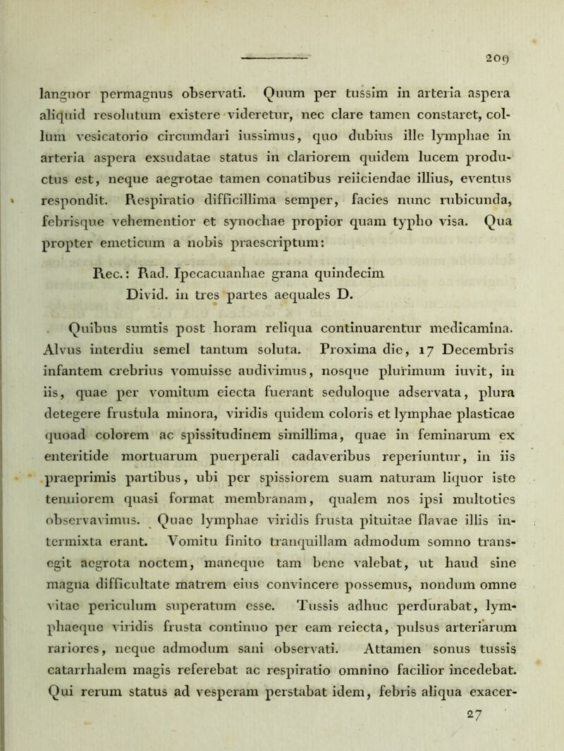 languor permagnus observati. Quum per tussim in arteria aspera aliquid resolutum existere videretur, nec clare tamen constaret, col- lum vesicatorio circumdari iussimus, quo dubius ille lymphae in arteria aspera exsudatae status in clariorem quidem lucem produ- ctus est, neque aegrotae tamen conatibus reiiciendae illius, eventus respondit. Respiratio difficillima semper, facies nunc rubicunda, febrisque vehementior et synochae propior quam typho visa. Qua propter emeticum a nobis praescriptum: Rec.: Rad. Ipecacuanhae grana quindecim Divid. in tres partes aequales D. Quibus sumtis post horam reliqua continuarentur medicamina. Alvus interdiu semel tantum soluta. Proxima die, 17 Decembris infantem crebrius vomuisse audivimus, nosque plurimum iuvit, in iis, quae per vomitum eiecta fuerant seduloque adservata, plura detegere frustula minora, viridis quidem coloris et lymphae plasticae quoad colorem ac spissitudinem simillima, quae in feminarum ex enteritide mortuarum puerperali cadaveribus reperiuntur, in iis praeprimis partibus, ubi per spissiorem suam naturam liquor iste tenuiorem quasi format membranam, qualem nos ipsi multoties observavimus. Quae lymphae viridis frusta pituitae flavae illis in- termixta erant. Vomitu finito tranquillam admodum somno trans- egit aegrota noctem, maneque tam bene valebat, ut haud sine magna difficultate matrem eius convincere possemus, nondum omne vitae periculum superatum esse. Tussis adhuc perdurabat, lym- phaeque viridis frusta continuo per eam reiecta, pulsus arteriarum rariores, neque admodum sani observati. Attamen sonus tussis catarrhalem magis referebat ac respiratio omnino facilior incedebat. Qui rerum status ad vesperam perstabat idem, febris aliqua exacer- 27