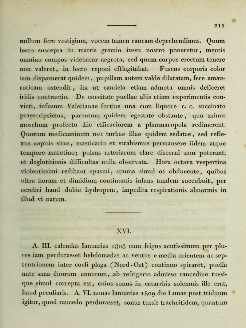 nullum fere vestigium, vocem tamen raucam deprehendimus. Quum lecto suscepta in matris gremio iussu nostro poneretur, mentis omnino compos videbatur aegrota, sed quum corpus erectum tenere non valeret, in lecto reponi efflagitabat. Fuscus corporis color iam disparuerat quidem, pupillam autem valde dilatatam, fere amau- roticam ostendit, ita ut candela etiam admota omnis deficeret iridis contractio. De coecitate puellae aliis etiam experimentis con- victi, infusum Valerianae fortius una cum liquore c. c. succinato praescripsimus, parentum quidem egestate obstante, quo minus moschum profecto hic efficaciorem a pharmacopola redimerent. Quorum medicaminum usu turbae illae quidem sedatae, sed refle- xus capitis situs, masticatio et strabismus permansere iidem atque tempore matutino; pulsus arteriarum clare discerni non poterant, et deglutitionis difficultas nulla observata. Hora octava vespertina violentissimi redibant spasmi, spuma simul os obducente, quibus ultra horam et dimidium continuatis infans tandem succubuit, per cerebri haud dubie hydropem, impedita respirationis abnormis in illud vi natum. XVI. A. III. calendas Ianuarias 1808 cum frigus acutissimum per plu- res iam perdurasset hebdomadas ac ventus e media orientem ac sep- tentrionem inter coeli plaga (Nord-Ost) continuo spiraret, puella ante sana duorum annorum, ab refrigerio admisso raucedine tussi- que simul correpta est, cuius sonus in catarrhis solemnis ille erat, haud peculiaris. A. VI. nonas Ianuarias 1809 die Lunae post triduum igitur, quod raucedo perdurasset, sonus tussis tracheitidem, quantum
