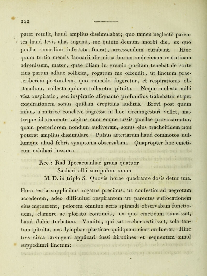 pater retulit, haud amplius dissimulabat; quo tamen neglecto paren- * tes haud levis alias ingenii, me quinto demum morbi die, ex quo puella raucedine infestata fuerat, arcessendum curabant. Hinc quum tertio mensis Ianuarii die circa horam undecimam matutinam advenissem, mater, quae filiam in gremio positam tenebat de sorte eius parum adhuc sollicita, rogatum me offendit, ut linctum prae- scriberem pectoralem, quo raucedo fugaretur, et respirationis ob- staculum, collecta quidem tolleretur pituita. Neque molesta mihi visa respiratio; sed inspiratio aliquanto profundius trahebatur et per exspirationem sonus quidam crepitans auditus. Brevi post quum infans a nutrice conclave ingressa in lioc circumgestari vellet, ma- treque id renuente vagitus cum eoque tussis puellae provocarentur, quam posteriorem nondum audiveram, sonus eius tracheitidem non poterat amplius dissimulare. Pulsus arteriarum haud commotos nul- lumque aliud febris symptoma observabam. Quapropter hoc emeti- cum exhiberi iussum: Rec.: Rad. Ipecacuanhae grana quatuor Sachari albi scrupulum unum M. D. in triplo S. Quovis horae quadrante dosis detur una. Hora tertia supplicibus rogatus precibus, ut confestim ad aegrotam accederem, adeo difficulter respirantem ut parentes suffocationem eius metuerent, peiorem omnino aeris spirandi observabam functio- nem, clamore ac ploratu continuis, ex quo emeticum sumsisset, haud dubie turbatam. Vomitu, qui sat creber extitisset, sola tan- tum pituita, nec lymphae plasticae quidquam eiectum fuerat. Hinc tres circa laryngem applicari iussi hirudines et sequentem simul suppeditari linctum: