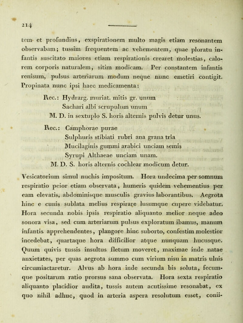 tem* et profundius, exspirationem multo magis etiam resonantem observabam; tussim frequentem ac vehementem, quae ploratu in- fantis suscitato maiores etiam respirationis crearet molestias, calo- rem corporis naturalem, sitim modicam. Per constantem infantis renisum, pulsus arteriarum modum neque nunc emetiri contigit. Propinata nunc ipsi haec medicamenta: Pi.ec.: Hydrarg. muriat. mitis gr. unum Sachari albi scrupulum unum M. D. in sextuplo S. horis alternis pulvis detur unus. Rec.: Camphorae purae Sulphuris stibiati rubri ana grana tria Mucilaginis gumini arabici unciam semis Syrupi Althaeae unciam unam. M. D. S. horis alternis cochlear modicum detur. Vesicatorium simul nuchis impositum. Hora undecima per somnum respiratio peior etiam observata, humeris quidem vehementius per eam elevatis, abdominisque musculis gravius laborantibus. Aegrota hinc e cunis sublata melius respirare lusumque cupere videbatur. Hora secunda nobis ipsis respiratio aliquanto melior neque adeo sonora visa, sed cum arteriarum pulsus exploratum ibamus, manum infantis apprehendentes, plangore hinc suborto, confestim molestior incedebat, quartaque hora difficilior atque nunquam hucusque. Quum quivis tussis insultus fletum moveret, maximae inde natae anxietates, per quas aegrota summo cum virium nisu in matris ulnis circumiactaretur. Alvus ab hora inde secunda bis soluta, fecum- que positarum ratio prorsus sana observata. Hora sexta respiratio aliquanto placidior audita, tussis autem acutissime resonabat, ex quo nihil adhuc, quod in arteria aspera resolutum esset, conii-