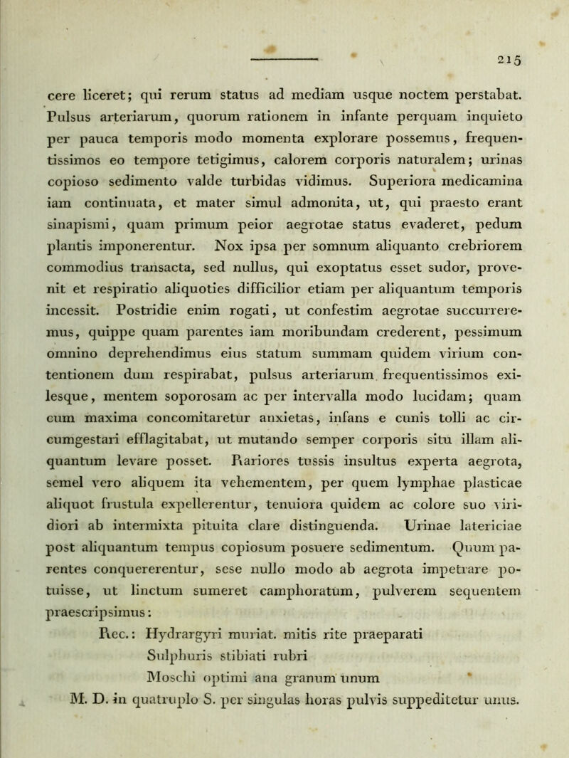 cere liceret; qui rerum status ad mediam usque noctem perstabat. Pulsus arteriarum, quorum rationem in infante perquam inquieto per pauca temporis modo momenta explorare possemus, frequen- tissimos eo tempore tetigimus, calorem corporis naturalem; urinas copioso sedimento valde turbidas vidimus. Superiora medicamina iam continuata, et mater simul admonita, ut, qui praesto erant sinapismi, quam primum peior aegrotae status evaderet, pedum plantis imponerentur. Nox ipsa per somnum aliquanto crebriorem commodius transacta, sed nullus, qui exoptatus esset sudor, prove- nit et respiratio aliquoties difficilior etiam per aliquantum temporis incessit. Postridie enim rogati, ut confestim aegrotae succurrere- mus, quippe quam parentes iam moribundam crederent, pessimum omnino deprehendimus eius statum summam quidem virium con- tentionem dum respirabat, pulsus arteriarum frequentissimos exi- lesque, mentem soporosarn ac per intervalla modo lucidam; quam cum maxima concomitaretur anxietas, infans e cunis tolli ac cir- cumgestari efflagitabat, ut mutando semper corporis situ illam ali- quantum levare posset. Rariores tussis insultus experta aegrota, semel vero aliquem ita vehementem, per quem lymphae plasticae aliquot frustula expellerentur, tenuiora quidem ac colore suo viri- diori ab intermixta pituita clare distinguenda. Urinae latericiae post aliquantum tempus copiosum posuere sedimentum. Quum pa- rentes conquererentur, sese nullo modo ab aegrota impetrare po- tuisse, ut linctum sumeret camphoratum, pulverem sequentem praescripsimus: Rec.: Hydrargyri muriat. mitis rite praeparati Sulphuris stibiati rubri Moschi optimi ana granum unum M. D. in quatruplo S. per singulas lioras pulvis suppeditetur unus.