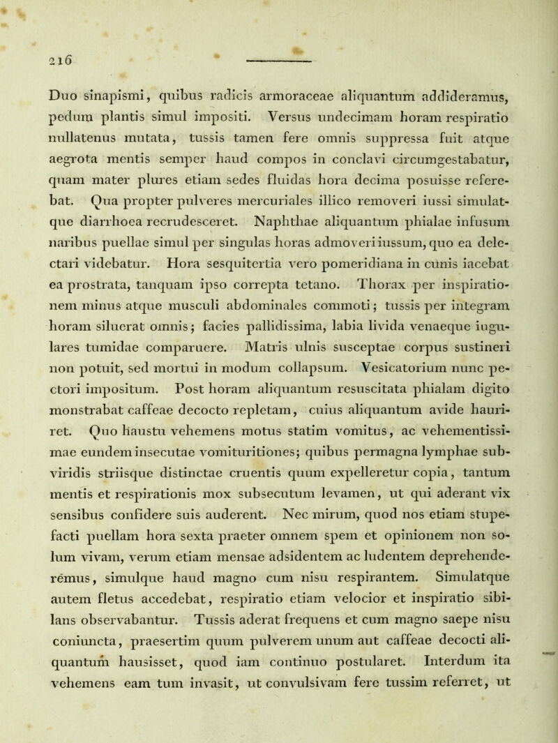 Duo sinapismi, quibus radicis armoraceae aliquantum addideramus, pedum plantis simul impositi. Versus undecimam horam respiratio nullatenus mutata, tussis tamen fere omnis suppressa fuit atque aegrota mentis semper haud compos in conclavi circumgestabatur, quam mater plures etiam sedes fluidas hora decima posuisse refere- bat. Qua propter pulveres mercuriales illico removeri iussi simulat- que diarrhoea recrudesceret. Naphthae aliquantum phialae infusum naribus puellae simul per singulas horas admoveriiussum, quo ea dele- ctari videbatur. Hora sesquitertia vero pomeridiana in crinis iacebat ea prostrata, tanquam ipso correpta tetano. Thorax per inspiratio- nem minus atque musculi abdominales commoti; tussis per integram horam siluerat omnis; facies pallidissima, labia livida venaeque iugu- lares tumidae comparuere. Matris ulnis susceptae corpus sustineri non potuit, sed mortui in modum collapsum. Vesicatorium nunc pe- ctori impositum. Post horam aliquantum resuscitata phialam digito monstrabat caffeae decocto repletam, cuius aliquantum avide hauri- ret. Quo haustu vehemens motus statim vomitus, ac vehementissi- mae eundem insecutae vomituritiones; quibus permagna lymphae sub- viridis striisque distinctae cruentis quum expelleretur copia, tantum mentis et respirationis mox subsecutum levamen, ut qui aderant vix sensibus confidere suis auderent. Nec mirum, quod nos etiam stupe- facti puellam hora sexta praeter omnem spem et opinionem non so- lum vivam, verum etiam mensae adsidentem ac ludentem deprehende- remus, simulque haud magno cum nisu respirantem. Simulatque autem fletus accedebat, respiratio etiam velocior et inspiratio sibi- lans observabantur. Tussis aderat frequens et cum magno saepe nisu coniuncta, praesertim quum pulverem unum aut caffeae decocti ali- quantum hausisset, quod iam continuo postularet. Interdum ita vehemens eam tum invasit, ut convulsivam fere tussim referret, ut