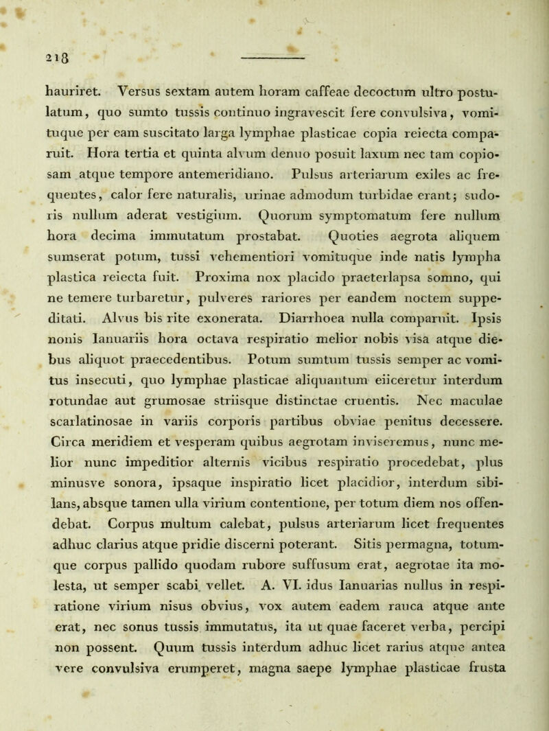 213 hauriret. Versus sextam autem horam caffeae decoctum ultro postu- latum, quo sumto tussis continuo ingravescit fere convulsiva, vomi- tuque per eam suscitato larga lymphae plasticae copia reiecta compa- ruit. Hora tertia et quinta alvum denuo posuit laxum nec tam copio- sam atque tempore antemeridiano. Pulsus arteriarum exiles ac fre- quentes, calor fere naturalis, urinae admodum turbidae erant; sudo- ris nullum aderat vestigium. Quorum symptomatum fere nullum hora decima immutatum prostabat. Quoties aegrota aliquem sumserat potum, tussi vehementiori vomituque inde natis lympha plastica reiecta fuit. Proxima nox placido praeterlapsa somno, qui ne temere turbaretur, pulveres rariores per eandem noctem suppe- ditati. Alvus bis rite exonerata. Diarrhoea nulla comparuit. Ipsis nonis Ianuariis hora octava respiratio melior nobis visa atque die- bus aliquot praecedentibus. Potum sumtum tussis semper ac vomi- tus insecuti, quo lymphae plasticae aliquantum eiiceretur interdum rotundae aut grumosae striisque distinctae cruentis. Nec maculae scarlatinosae in variis corporis partibus obviae penitus decessere. Circa meridiem et vesperam quibus aegrotam inviseremus, nunc me- lior nunc impeditior alternis vicibus respiratio procedebat, plus minusve sonora, ipsaque inspiratio licet placidior, interdum sibi- lans, absque tamen ulla virium contentione, per totum diem nos offen- debat. Corpus multum calebat, pulsiis arteriarum licet frequentes adhuc clarius atque pridie discerni poterant. Sitis permagna, totum- que corpus pallido quodam rubore suffusum erat, aegrotae ita mo- lesta, ut semper scabi vellet. A. VI. idus Ianuarias nullus in respi- ratione virium nisus obvius, vox autem eadem rauca atque ante erat, nec sonus tussis immutatus, ita ut quae faceret verba, percipi non possent. Quum tussis interdum adhuc licet rarius atque antea vere convulsiva erumperet, magna saepe lymphae plasticae frusta