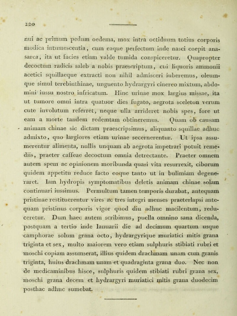 nui ac primum pedum oedema, mox intra octiduum totius corporis modica intumescentia, cuin eaque perfectum inde nasci coepit ana- sarca, ita ut facies etiam valde tumida conspiceretur. Quapropter decoctum radicis saleb a nobis praescriptum, cui liquoris ammonii acetici squillaeque extracti non nihil admisceri iuberemus, oleum- que simul terebinthinae, unguento hydrargyri cinereo mixtum, abdo- mini iussu nostro infricatum. Hinc urinae mox largius missae, ita ut tumore omni intra quatuor dies fugato, aegrota sceleton verum cute involutum referret, neque ulla arrideret nobis spes, fore ut eam a morte tandem redemtam obtineremus. Quam ob causam ' animam chinae sic dictam praescripsimus, aliquanto squillae adjiuc admixto, quo largiores etiam urinae secernerentur. Ut ipsa assu- merentur alimenta, nullis unquam ab aegrota impetrari potuit reme- diis, praeter caffeae decoctum omnia detrectante. Praeter omnem autem spem ac opinionem moribunda quasi vita resurrexit, ciborum quidem appetitu reduce facto eoque tanto ut in bulimiam degene- raret. Iam hydropis symptomatibus deletis animam chinae solam continuari iussimus. Permultum tamen temporis durabat, antequam pristinae restituerentur vires ac tres integri menses praeterlapsi ante- quam pristinus corporis vigor quod diu adhuc macilentum, redu- ceretur. Dum haec autem scribimus, puella omnino sana dicenda, postquam a tertio inde Ianuarii die ad decimum quartum usque camphorae solum grana octo, hydrargyfique muriatici mitis grana triginta et sex, multo maiorem vero etiam sulphuris stibiati rubri et moschi copiam assumserat, illius quidem drachmam unam cum granis triginta, huius drachmam unam et quadraginta grana duo. Nec non de medicaminibus hisce, sulphuris quidem stibiati rubri grana sex, moschi grana decem et hydrargyri muriatici mitis grana duodecim posthac adhuc sumebat.