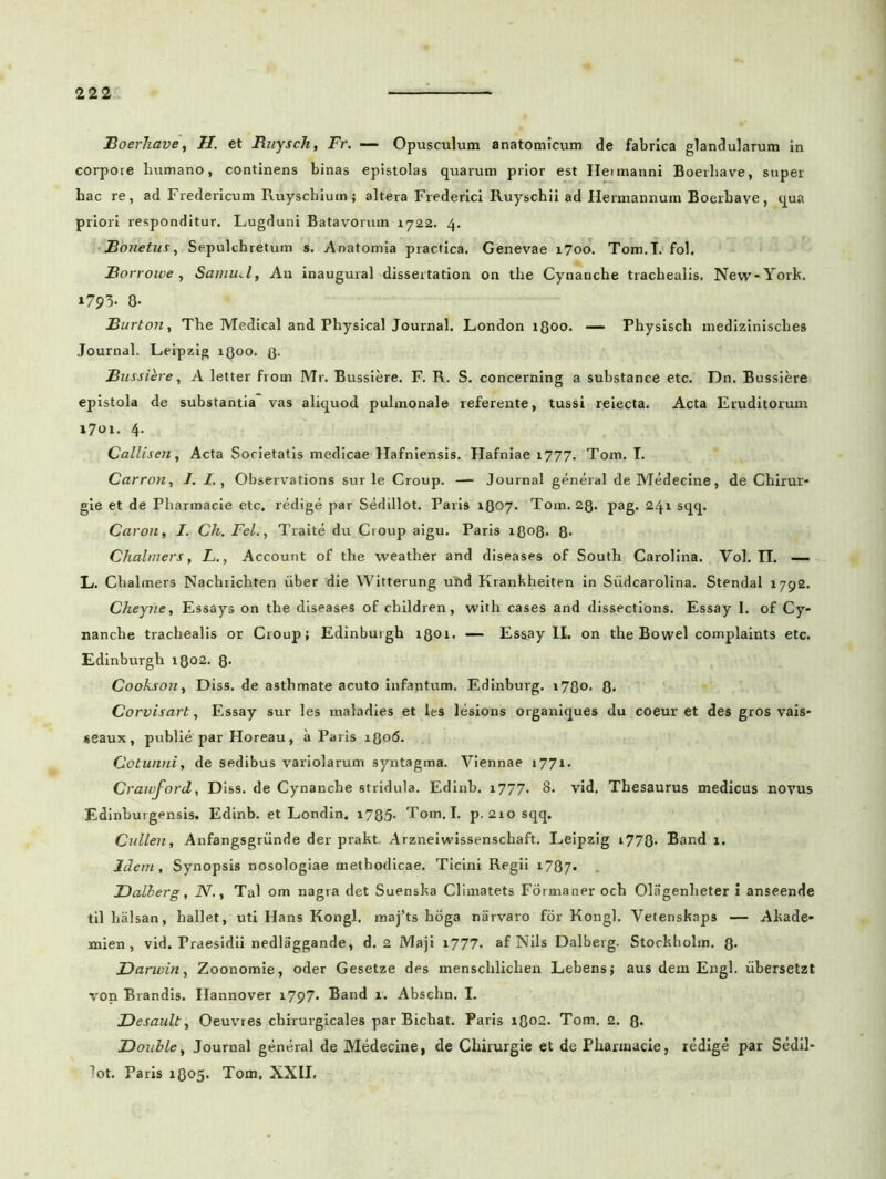 Boerhave, H. et Rnysch, Fr. — Opusculum anatomicum de fabrica glandularum in corpore humano, continens binas epistolas quarum prior est Ileimanni Boerhave, super hac re, ad Fredericum Ruyschium; altera Frederici Ruyschii ad Hermannum Boerhave, qua priori responditur. Lugduni Batavorum 1722. 4. Bonetus, Sepulchretum s. Anatomia practica. Genevae 1700. Tom.I. fol. Borroive , Samu.l, Au inaugural disseitation on the Cynanche trachealis. New-York. 1793. 0- Burton, The Medical and Physical Journal. London 1300. Physisch medizinisclies Journal. Leipzig 1Q00. (3. Bussiere, A letter from Mr. Bussiere. F. R. S. concerning a substance etc. Dn. Bussiere epistola de substantia vas aliquod pulmonale referente, tussi reiecta. Acta Eruditorum 1701. 4- Callisen, Acta Societatis medicae Hafniensis. Hafniae 1777. Tom. T. Carron, I. I., Observations sur le Croup. — Journal general de Medecine, de Chirur- gie et de Pharmacie etc. redige par Sedillot. Paris 1807. Tom. 28. pag. 241 sqq. Caron, J. Ch. Fel., Traite du Croup aigu. Paris 1808. 8- Chalmers, L., Account of the weather and diseases of South Carolina. Vol. IT. — L. Chalmers Nachrichten uber die Witterung utid Krankheiten in Siidcarolina. Stendal 1792. Cheyne, Essays on the diseases of children, with cases and disspctions. Essay I. of Cy* nanche trachealis or Croup; Edinburgh 1301. — Essay II. on the Bowel complaints etc. Edinburgh 1302. 8- Cookson, Diss. de asthmate acuto infantum. Edinburg. i78o. 8. Corvisart, Essay sur les maladies et les lesions organiques du coeur et des gros vais- seaux, publie par Horeau, a Paris 1806. Cotunni, de sedibus variolarum syntagma. Viennae 1771. Craivford, Diss. de Cynanche stridula. Edinb. 1777. 8. vid. Thesaurus medicus novus Edinburgensis. Edinb. et Londin. 1785- Tom.I. p. 2io sqq. Cullen, Anfangsgriinde der prakt. Arzneiwissenschaft. Leipzig i778- Bar.d 1. Idem, Synopsis nosologiae methodicae. Ticini Regii i787* Dalherg, N., Tai om nagra det Suenska Climatets Formaner och Olagenlieter i anseende til halsan, hallet, uti Hans Kongl. maj’ts hoga narvaro for Kongl. Vetenskaps — Akade* mien , vid. Praesidii nedlaggande, d. 2 Maji 1777. af Nils Dalberg. Stockholm. 3. Darwin, Zoonomie, oder Gesetze des menschlichen Lebens; aus dem Engl. iibersetzt von Brandis. Hannover 1797- Band 1. Abschn. I. Desault, Oeuvres chirurgicales parBichat. Paris 1802. Tom. 2. 8* JDouble, Journal general de Medecine, de Chirurgie et de Pharmacie, redige par Sedil* lot. Paris 1305. Tom. XXII.