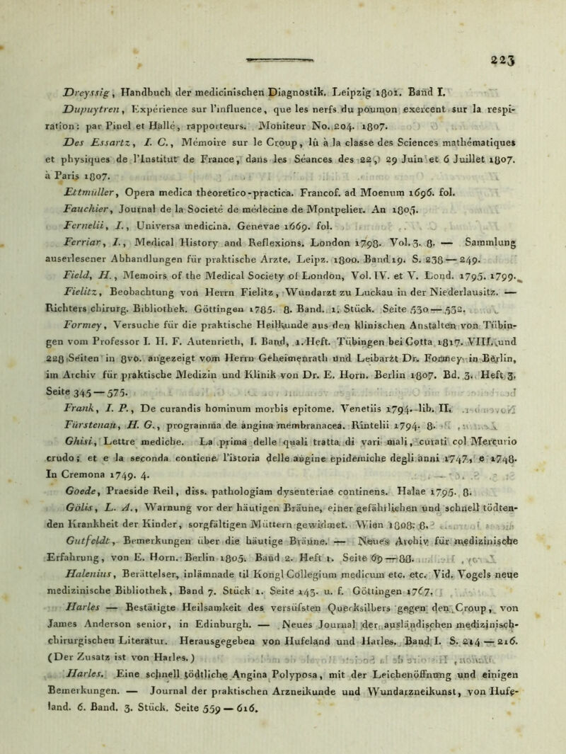Dreyssig, Handbuch der medicinischen Diagnostife. Leipzlg lQoi. Band I. Dupuytren, Experience sur Pinfluence, que les nerfs du po.un\on exercent sur la respi- rationi par Pinei et Helle, rappoiteurs. Mofaiteur No..204. 1807. Des RssartZy I. C., Memoire sur le Ctoup, lu a la classe des Sciences mathematique» et physiques de 1’lnstitur de Frauce, dans les Seances des 22,' 29 Juinet 6 Juillet 1807. a Pari$ 1807. Ettmiiller, Opera medica theoretico-practica. Francof. ad Moenum 1696. £ol. Fauchier, Journal de la Societe de medecine de Montpelier. An i8o.fi. Fernelii, I., Universa medicina. Genevae 1669. fol. Ferriar, i., Medical History and Reflexions. London 1798- V0I.3. 8- — Sammlung auserlesener Abhandlungen fur praktiscbe Arzte. Leipz. 1300. Band.19. S. 238 — 249. Field, II., Memoirs of the Medical Society ©1 London, Vol. IV. et V. Lond. 1795. l799-^ Fielitz, Beobachtung von Herrn Fielitz , Wundarzt zu Luckau in der Niederlausitz. — Richters cliirurg. Brbliothek. Gottingen i785- 8- Band. 1. Stiick. Seite ,53o — ,532. Formey, Versuche fur die praktische Heilkunde aus dert klinischen Anstalten von Tiibin- gen vom Professor I. H. F. Autenrieth, I. Band, l.Heft. Tubingen beiCotta 1-817. VIII.vund 228(Seiten in Qvo. angezeigt vom Herrn Geheimenratli Und Leibarzt Dr. FoiJrfieyv iij Bejlin, im Arcbiv fiir praktische Medizin und Klinik von Dr. E. Horn. Berlin 1-Q07. Bd. 3. Heft 3. Seite 345 — 575. ■ >d Franky I. P., De curandis hominum morbis epitome. Venetiis x794--lih. II. Fiirstenaity H. G., progranuria de angina membranacea. Rintelii 1794- 8- Ghisi, Lettre mediche. La piima delle quali tratta. di vari mali, curati coi MerCuvio crudo; et e la seconda contiene, Pistoria delle aagine epidemiche degli anni 1747» e 1748- In Cremona 1749. 4- Goede, Praeside Reil, diss. pathologiam dysenteriae continens. Halae 1.795. 8- Golis, L. A., Warnung vor der hautigen Braune, einer gefahflich.en und schnell todten- den Krankheit der Kinder, sorgfaltigen Miittern gewidmet.. Wien 1Q08- 6- Gutfeldt, Bemerkungen uber die hautige Braune. — Noues* Avohiy fur «vfdiziniscire Erfahrung, von E. Horn. Berlin 1805-. Band 2. Heft t. Seite <5$-t+8B- , Halenius, Benittelser, inlamnade til Kongl Collegium medicum etc. etc. Vid. Vogels neue medizinische Bibliothek, Band 7. Stiick 1. Seite 143. u. f. Gottingen 1767. Harles — Bestatigte Heilsamkeit des yersiifsten Quprksilbers gegeu den , Croup , von James Anderson senior, in Edinburgh. — Neues Journal ;der, auslandischen mqdizini&ch chirurgischen Literatur. Herausgegebeu von Hufeland und Harles. Band, I. S.214— 216. (Der Zusatz ist von Harles.) .. ; . y Harles. Eine schnell iodtliche Angina Polyposa, mit der Leichenoffntmg und einigen Bemerkungen. — Journal der praktischen Arzneikunde und Wundarzneikunst, yon Hufe- land. 6. Band. 3. Stiick. Seite 559 — 616.