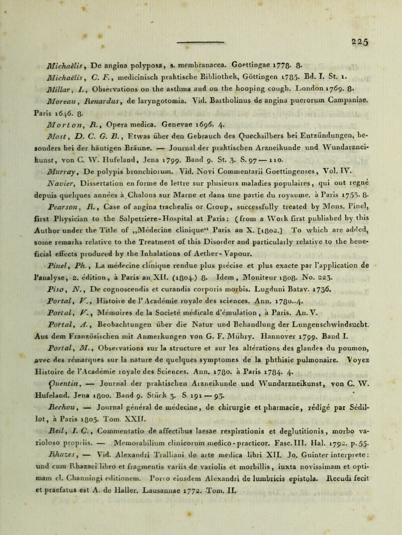 Michaelis, De angina polyposa, 9. membranacea. Goettingae 1778- 8* Michaelis, C. i7., medicinisch praktische Bibliothek, Gottingen i785- Bd. I. St. 1. Millar, I., Observations on the asthma and on tbe hooping cough. Londoniyd^ 8* Moreau, Renardus, de laryngotomia. Yid. Bartholinus de angina puerorum Campaniae. Paris 1646. 8- Morton, R., Opera medica. Genevae 1696. 4. Most, 2). C. G. 2?., Etwas uber den Gebrauch des Quecksilbers bei Entziindungen, be- •onders bei der hautigen Braune. — Journal der praktischen Arzneikunde und Wundarznei- kunst, von C. W. Hufeland, Jena 1799. Band 9. St. 3. S. 97 — 110. Murray, De polypis bronchiorum. Yid. Novi Commentarii Goettingenses, Vol. IV. JSJavier, Dissertation en forme de lettre sur plusieurs maladies populaires, qui ont regne depuis quelques annees a Chalons sur Marne et dans une partie du royaume. a Paris 1753* 8- Pearson, R., Case of angina trachealis or Cvoup, successfully treated by Mons. Pinei, first Physician to the Salpetriere-Hospital at Paris: (from a Woik first published by this Author under the Title of ,,Medecine clinique“ Paris an X. [1802.] To which are added, some remarks relative to the Treatment of this Disoider and particularly relative to the bene- ficial eifects produced by the Inhalations of Aether-Vapour. Pinei, Ph., La medecine clinique rendue plus precise et plus exacte par 1’application de 1’analyse, 2. edition, a Paris an XII. (1804.) 8* Idem, Moniteur r8o8- No. 223. Piso, .ZV., De cognoscendis et curandis corporis morbis. Lugduni Batav. i73& Portale V., Histoiie dei’Academie royale des Sciences. Ann. 1780.-4. Portali V.i Memoires de la Societe medicale d’emulation, a Paris. An. V. Portali A-1 Beobachtungen uber die Natur und Behandlung der Lungenscbwindsucht. Aus dem Franzosischen mit Anmerkungen von G. F. Miihry. Hannover 1799. Band I. Portali 31.i Obseivations sur la structure et sur les alterations des glandes du poumon, jtvec des remarqnes sur la nature de quelques symptomes de la phthisie pulmonaire. Yoyez Histoire de 1’Academie royale des Sciences. Ann. 17Q0. a Paris 1784* 4» Quentin, — Journal der praktischen Arzneikunde und Wundarzneikunst, von C. W. Hufeland. Jena rgoo. Band 9. Stiick 3. S. 191 — 93. Rechou, — Journal genera! de medecine, de chirurgie etpharmacie, redige par Sedil- lot, a Paris i8<>5' Tom. XXIf. Reil 1 I. C., Commentatio de affectibus laesae respirationis et deglutitionis , morbo va- rioloso propiiis. — Memoiabilium clinicorum medico - practicor. Fasc.III. Hal. 1792. p.55. RJiazes, — Yid. Alexandri Tralliani de aite medica libri XII. Jo. Guinter interprete: und cum Rhazaei libro et fragmentis variis de variolis et morbillis, iuxta novissimam et opti- mam rl. Channingi editionem. Pono eiusdem Alexandri de lumbricis epistola. Recudi fecit et praefatus est A. de Haller. Lausannae 1772. Tom. II.