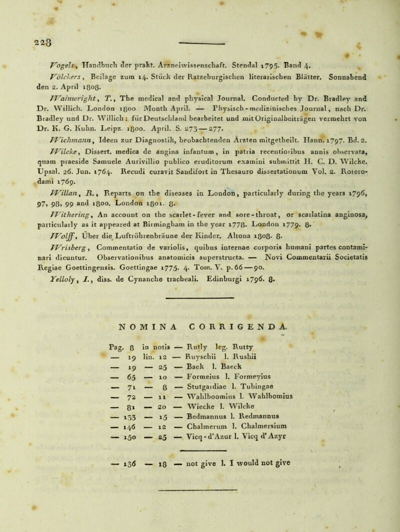 Vogels^ Handbuch der pralst. Arzneiwissenschaft. Stendal 1795. Band 4. Volckers, Beilage zum 14. Stiick der Ratzeburgischen literarischen Blatter. Sonnabend den 2. April 1808. TVainwright, T., The medical and physical Journal. Condurted by Dr. Bradley and Dr. Willich. London 1800 Month April. — Physisch - medizinisches Journal, nach Dr. Bradley und Dr. Willich: fur Deutscbland bearbeitet und mit Originalbeitragen vermehrt von Dr. K. G. Kuhn. Leipz. 1800. April. S. 273 — 277. TViclvmann, Ideen zur Diagnostik, beobachtenden Arzten mitgetheilt. Hann. 1797. Bd. 2. PJ^ilcke, Dissert. medica de angina infantum, in patria recentioribus annis observata, quam praeside Samuele Aurivillio publico eruditorum examini submittit H. C. D. Wilcke. Upsal. 26. Jun. 1764. Recudi curavit Saudifort in Thesauro dissertationum Vol. 2. Rotero- dami 1769. PVillan, R., Reparts on tbe diseases in London, particularly during the years 1796, 97, 90* 99 i8°°* London 1801. 8- TVithering, An account on the scarlet-fever and sore-throat, or scarlatina anginosa, particularly as it appeared at Birmingham in the year i778- London 1779. 8* Uber die Luftrohrenbraune der Kinder. Altona 1808- 8- JVrisberg, Commentatio de variolis, quibus internae corporis humani partes contami- nari dicuntur. Observationibus anatomicis superstructa. — Novi Commentarii Societatis Regiae Goettingensis. Goettingae 1775. 4* Tom. V. p.66 — 90. Yelloly, , diss. de Cynanche tracheali. Edinburgi 1796. 8* NOMINA CORRIGENDA. Pag. 8 in notis — Rutly leg. Rutty — 19 lin. 12 — Ruyschii 1. Rushii — 19 — 25 — Baek 1. Baeck — 65 — 10 — Formeius 1. Formeyius — 7i — 8 — Stutgardiae 1. Tubingae 72 — 11 — Wahlboomius 1. Wahlbomius 8» 20 — Wiecke 1. Wilcke i53 — i5 — Bedmannus 1. Redmannus 146 12 — Chalmerum 1. Chalmersium — 150 — 25 — Vicq - d’Azur 1. Vicq d’ Azyr »3<S 18 — not give 1. I would not give